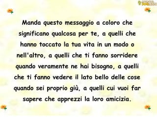 Manda questo messaggio a coloro che significano qualcosa per te, a quelli che hanno toccato la tua vita in un modo o nell'altro, a quelli che ti fanno sorridere quando veramente ne hai bisogno, a quelli che ti fanno vedere il lato bello delle cose quando sei proprio giù, a quelli cui vuoi far sapere che apprezzi la loro amicizia. 