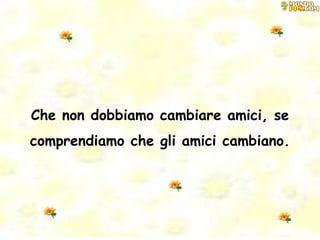Che non dobbiamo cambiare amici, se comprendiamo che gli amici cambiano. 
