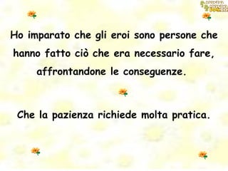 Ho imparato che gli eroi sono persone che hanno fatto ciò che era necessario fare, affrontandone le conseguenze.  Che la pazienza richiede molta pratica. 