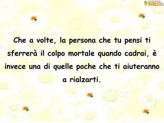 Che a volte, la persona che tu pensi ti sferrerà il colpo mortale quando cadrai, è invece una di quelle poche che ti aiuteranno a rialzarti. 