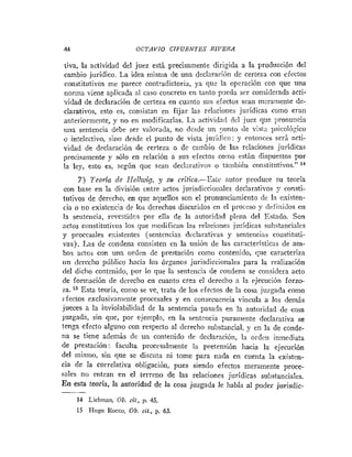 41 OCTAVIO CIFUENTES RIVERA
iiva, la actividad del juez está precisamente dirigida a la producción del
cambio jurídico. La idea misma de una declaración de certeza con efectos
constitutivos me parece contradictoria, ya que la operación con que una
norma viene aplicada al caso concreto en tanto pueda ser considerada acti-
-,¡dad de declaración de certeza en cuanto sus efectos scan mcramenie de-
clarativos, esto es, consistan en fijar las relaciones jurídicas como eran
anteriorinetite, y no en modificarlas. La actividad del juez que ponuncia
tina sentencia debe ser valorada, no desde un -unto de visV;l ~)sicoló~ico
o intelectivo, sino desde el punto de vista juridico: y entonces será acti-
vidad de declaración de certeza o de cambio de las relaciones jurídicas
precisamente y sólo en relación a sus efectos corno están dispuestos por
la ley, esto es, según que sean declarativos o ta~nbiéii constitutivo^."^^
7) Tcoria de Ilelhuig, y su critica.--Este antor produce su teoría
con base en la división entre actos jurisdiccioiiales declarativos y consti-
tutivos de derecho, en que aquellos son el pronunciainiento de la esisten-
cia o no existencia de los derechos discutidos en el proceso y definiilos en
1
3 sentencia, revestidcs por ella de la autoridad plena del Estado. Son
actos constiiutivos los que modifican las relaciones jurídicas substanciales
y procesales e:;istentes (sentencias declarativas y sentencias coíistituti-
vas). Las de condena consisten en la unión de las carncteristicris de am-
bos actos con una orden de prestación como contenido, que caracteriza
nri derecho público hacia los órganos jurisdjccionales para la realización
del dicho contenido, por lo que la sentencia de condena se considera acto
de formación de dereclio en cuanto crea el derecho a la ejrciición forzo-
sa. ''Esta teoria, como se ve, trata de los efectos de la cosa juzgada como
cfectos exclusivanieníe procesales y en consecuencia vincula a los dernás
jueces a la inviolabilidad de la sentencia pasada en la autoridad de cosa
juzgada, sin qlie, por ejemplo, en la sentencia purainente declarativa se
lenga efecto alguno con respecto al derecho substancial. y en la de conde-
ria se tiene además de un contenido de declaración, 13 ordeti inmediata
de prestación: faculta procesalmente la pretensión hacia la ejecución
del mismo, sin que se discuta ni tome para nada en cuenta la existen-
cia de la correlativa obligacióti, pues siendo efectos Eneramente proce-
sales no entran en el terreno de las relaciones jurídicas s n h ~ t ~ ~ ~ i ~ l ~ ~
En esta teoria, la autoridad de la cosa juzgada le habla al poder jorisdic-
-
14 Licbinan, 0b. cif., 13. 45.
15 I-iugo Rocci>, Ob.cit., p. 63.
 