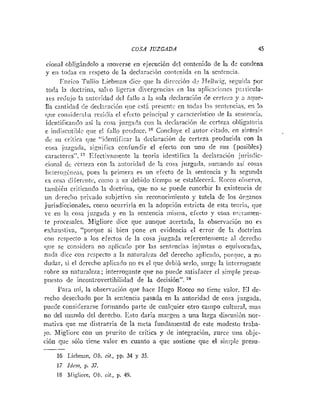COS.4 JUZGADA 45
cional obligindolo a movcrse en ejecución del contenido de la de condena
y en todas e
1
1 respeto de la declaración coiitcnida en la sentencia.
Etirico Tuliio Liehiiian dice qiie la dirección (1- Hejl~vig,se:iiida por
toda la doctrina, salvo ligeras di~crgeiiciasen las aplicncioiies pliticula-
res recliijo la autori(1ad del fallo a la sola dec!aracii!ii de certera y 3 nqrie-
Ila canticlad de declnracibn cliie está Iirescntc cn todas 12s seiitciicias. en lo
que co~isidei-aliaresi<liael electo priiicipal y característico de In senlencia.
identificando así la cosa juzgada coi1 la (leclaración de ccrteza oljligatoria
c indiscutil~leque e1 fallo prodiicc. '"Concliiye el autor citado, en sintesis
dc su critica que "ideiitificar la declaración de certeza producida con la
cosa juzgada, significa confundir el efecto con uno <!e SUS (posibles)
caractcres". '7 Eiectivarneiitc la teoría ideiitifica ia deciaracióii jurisdic-
cioiinl dc certeza con la autori(lad de la cosa juzg;i<!a, suniando asi cosxs
Iictero::íiicas, pues la priinera es un efecto de la sentencia y la scgunda
es cosa diierciitc, como a su dehido tiempo se estal~Iecerá.Rocco ol~serva,
tainbién criticaiido la doctriila, que no se puede concebir la existencia de
un dereclio privaiio s ~ i b j e t i ~ o
si11 reconoci~nieritoy tutela dc los órpnos
jurisdiccionales, como ocurriría en la adopción estricta de esta teoría, que
-e eii In cosa juzgada y en la sen:eticia ~nisiíia,efecto y cosa m-i-amen-
te procesalcs. hligliore dice que aunque acertada, la observación no es
rxhauslira, "porque si bien pone en evideiicia el error de la doctrina
con respecto a los efectos de la cosa juzgada referenteniente a! dcreclio
q i ~ ese coilsidera no 7.plicado por las sentencias injustas o equivocadas,
nnila dice con respecto a 121 natiiralzza del derecho aplicado, porqiie, a no
dudar, si el derecho aplicado no es el que debió serlo, surge la interrogante
:obre su naturaleza; interrogante que no puede satisfacer el simple presii-
puesto de incontrovertibilidad de la decisión".
Para ini, la observación que hace EIugo Rocco no tiene valor. 1x1 de-
recho desecliado por la seiitencia pasada en la autoridad de cosa juzgida,
puede co~isiderarsefortnando parte de cualciuier otro campo cultural, mas
no del mundo del derecho. Esto daría margeii a una larga discusibn nor-
mativa que ine distracria de la mcta fundamental de este modesto traba-
jo. Migliore con un pi-urito de critica y de integración, zurce uiia objc-
ción que sólo tiene valor en cuanto a que sostiene que el siiliplc presu-
-
16 Liebinan, Ob. cit., pp. 34 y 35.
17 Idein, p. 37.
18 bligliare, 00. cit., p. 49.
 