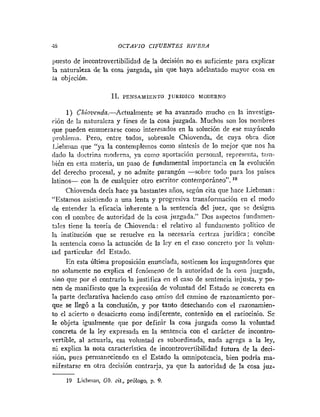 -15 OCTAVIO CIFUENTES RIVERA
puesto de incontrovertibilidad de la decisión no es suficiente para explicar
la naturaleza de la cosa juzgada, sin que haya adelantado mayor cosa en
ia objeción.
1
1
. PENsAnr1~NroJURIDICO MODERNO
1) Chiovenda.-Actualmente se ha avanzado mucho en la investiga-
ción de la naturaleza y fines de la cosa juzgada. Muchos son los nombres
que pueden enumerarse como interesados en la solución de ese mayiisculo
problenla. Pero, entre todos, sobresale Chiovenda, de cuya obra dice
liel~nianque "ya la contemplemos como síntesis de lo mejor que nos ha
dado la doctrin:~moderna, ya cotiio aportación personal, represcrita, t;iin-
hién en esta materia, un paso de fundamental importancia en la evolución
del derecho procesal, y no admite parangón -sobre todo para los paises
latinos- con la de cualquier otro escritor conteinporáneo". l0
Chiovenda decía hace ya bastantes años, según cita que hace Liebman :
"Estamos asistiendo a una lenta y progresiva transformación en el modo
de entender la eficacia inhercnte a la sentencia del juez, que se designa
con el nombre de autoridad de la cosa juzgada." Dos aspectos fundamen-
tiles tiene la teoría de Chiovenda: el relativo al fundamento político dc
la institución que se resuelve en la necesaria certeza jurídica; concibe
la sentencia como la actuación de la lcy en el caso coiicreto por la volun-
tad particular del Estado.
En esta Última proposición enunciada, sostienen los ii~ipuguadores
que
no solamente no explica el fcnóinerio de la autoridad de la cosa juzgada,
sino que por el contrario la justifica en el caso de sentencia injusta, y po-
nen de manifiesto que la expresión de voluntad del Estado se concreta en
la parte declarativa haciendo caso omiso del camino de razonamiento por-
que se llegó a la conclusión, y por tanto desecliando con el razonamien-
to el acierto o desacierto como indiferente, contenido en el raciocinio. Se
le objeta igualmente que por definir la cosa juzgada como la voluntad
concreta de la ley expresada en la sentencia con el carácter de incontro-
vertible, al actuarla, esa voluntad es subordinada, nada agrega a la ley,
ni explica la nota característica de incontrovertibilidad futura de la deci-
sión, pues permaneciendo en el Estado la omnipotencia, bien podría ma-
nifestarse en otra decisión contraria, ya que la autoridad de la cosa juz-
19 Liehmnii, 0 b . cit., prólogo, p. 9.
 