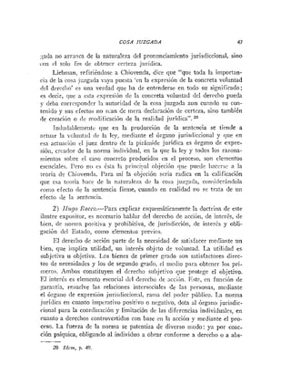 COSA JUZGADA 47
a d a no arraiica de la naturaleza del pronunciamiento jurisdiccional, sino
con cl solo fin de obtener certeza juridica.
Liebnian, refiriéndose a Chiovenda, dice que "que toda la iinporian-
cia de la rosa jczgada v;iya puesta 'rn la expresión de la concreta voluntad
del dercclio' es una verdad que ha de entenderse en todo su significado;
os decir, que a esta cspresión de la coricreta voluiitad del dercclio pueda
y deba corresponder 1:i autoridad de la cosa juzgada aun cuando su con-
tenido y sus ciectos no scan de mera declaración de certeza, sino también
de creación o (le modificacióii de la realidad juridica". 20
Iiidiidableriiciit~que en la producción de la sentencia se tiende a
actuar la voluiitail de la ley, mediante el órgano juris(1iccional y que en
esa actiiari611 el juez dentro de la piráriiide juridica es órgano de expre-
sióti, crcador de la norma individual, en la que la ley y todos los razona-
niientos sobre i1 caFo concreto producidos en el proceso, son elementos
esciiciales. Pero no cs Csta la priticij)al objeción que puede Iiaccrse a la
:enría de Cliioven~la.I'ara mi la objccióri seria radica en la calificación
que esa teoría hace de la naturaleza de la cosa juzzada, considcrindola
conio efecto de la sentencia firme, cuando en realidad no se trata de u11
efecto de la seiiteiicia.
2) IIzcglo Rocco.-Para explicar csquemáticameiite la doctrina de este
ilustre expositor, es necesario hablar del derecho de acción, de intcrés, de
Lien, de iioi-nia po~itivay prohibitiva, de jurisdicción, de i~iterésy obli-
gación dcl Estado, como elementos previos.
El derecho de acción parte dc la necesidad de satisfacer niediante un
bien, que implica utilidad, un interés objeto de voluntad. La utiliclad es
subjetiva u objetiva. Los bienes de primer grado son satisfactores direc-
tos de necesidades y los de segundo grado' el medio para obtener los pri-
nieros. Ambos constituyen el derecho subjetivo Cue protege el objetivo.
El interés es elemento esencial dcl derecho de accibn. Este, cn función de
p.raiitin, resuelve las relaciones iiitersociales de las personas, mediante
el órgaiio <le expresión jurisdiccionnl, rama del poder público. La norma
juridica en cuanto iinl~crativopositivo o negativo, dota al órgano jurisdic-
rional para la coordiiiacióii y limitación de las diferencias individuales, en
cuanto a derechos controvertidos con base en la acción y mediante el pro-
ceso. La fuerza de la norma se patentiza de diverso iiiodo: ya por coac.
ción psíquica, obligando al individuo a obrar conforme a derecho o a abc-
-
20 Idcrn, p. 49.
 