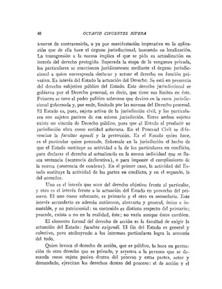 48 OCTAVIO CIFUENTES RIVERA
trnerse de contravenirla, o ya por manifestación imperativa en la aplica-
ción que de ella hace el órgano jurisdiccional, buscando su localización.
La traiisgresión a la norma implica el que se pida su actualización eii
interés del derecho protegido. Superada la etapa de la venganza privada,
los particulares se coaccionan jurídicamente mediante el órgano jurisdic-
cional a quien corresponda declarar y actuar el derecho en funcióri pri-
vativa. Es interés del Estado la actuación del Derecho. Se está en presencia
del derecho subjetivo público del Estado. Este derecho juris<liccio;ial se
gobierna por el Derecho procesal, es decir, que tiene sus límites en &te.
Pritncro se tuvo el poder político soberano que devino en la rama jiirisclic-
ciozal gobcriiada y, por ende, limitada por las normas del Dereclio procesal.
E1 Esiado es, pues, sujeto activo de la jurisdicción civil, y los particula-
res son sujetos pasivos de esa misma jurisdicción. Entre ambos siijetos
existe u11 vínculo de Derecho público, pues que el Estado al producir su
jurisdicción obra como entidad soberana. En el Procesal Civil se difc-
renciari la facultas ageizdi y la pretensión. E s el Estado qiiien hace.
es el particular quien pretetide. Sobresale en la jurisdicción el hecho de
que el Estado sustituye su actividad a la de los particulares en coi~flicto,
p r a declarar el derecho al actualizarlo en la norma individual que se lla-
ina sentencia (sentencia declarativa), o para imponer el cuniplimiento de
la norma (seiiteiicia de coiidetia). En el primer caso, la actividad del Es-
tado sustituye la actividad de las partes en conflicto, y en el segundo, la
clel acreedor.
Uiio es el interés que nace del derecho objetivo frente al particular,
5- otro es el interGs frente a la actuación del Estado en provecho del pri-
mero. E1 uno coino substante, es primario y el otro es secundario. Este
interés secundario es adeziás autónomo, abstracto y general, único c in-
mutable, y no patrimonial: su contenido es distinto respecto del primario;
procede, exista o no en la realidad, éste; no varia aunque éstos carnbicn.
El elemento formal del derecho de acción es la facultad de exigir la
actuacibn del Estado: f ~ z d t a sexigclzdi. El fin del Estado es general y
colectivo, pero atribuyendo a los intereses particulares logra la armotiía
del todo.
Quien invoca el derecho de acción, que es público, lo hace en protec-
ción de otro derecho que es privado, y arrastra a la persona que se dc-
manda como sujeto pasivo dentro del proceso y estas partes, actor y
demandado, ejercitan los derechos dentro del proceso: el de acción y el
 
