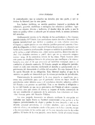 COSA JUZGADA 49
i l i contrarliccióri; que se actualice uii derecho, por uii;i parte, y que se
iIicl:ire la libertad, por la otra parte.
1.0s hechos jurídicos, eii sentido gentricn (natural o producto de
~oluntacl).gciicran, iiiodificai~o extiiigueii las rclaciuiiis juridicas. .igri-
:a<los sus objetos, dii-ecto e itidirecto, cl deudor deja de serlo, y por lo
tanto 110 poclría volver a cobrarle por el iiiismo título, la misma acreencia
del acreedor.
iliiilo~ainriitc
ocurre i.n la relación de los particulares y lo; óri.aii«s
jurisdiccionales d~,l
I:.sta<lo. 1.0s p;irticul;ires tienctr <le,-i,chon <leiiiaii<lar
(Ir1
órgano jurisdiccioiial i~ut.ilecl;irr r i coiicletie i.11 i;i<I;i i-eI:iciiiii ii~nri-ct;i:
el órjiaiio e; siijeto p a i i ~ o
ci1 esta rchci6ii juri<lico-lirocvsal roiicret;~.(úiii-
lili<l;ila ol~li~acibn,
?s ilccir. cii;iiiilo el I<s:arlo ha provisto a I:i cxii.etici:i 11111-
medio iie In seriteticin irreforiii;lhle. ilesaparcce taiiihi61i 1:i posil~ili<lail
<lciiic
se le ~ii~.lr;i
;i <sigiridiiiiirn cos:i. ;(juí. iioririn ~~ositiva.
íleter~iiin:~
este he-
clii,? l'or ilistiiitos c:i!iiiiioi se pueilb (lecii- ijuc no c.; iiccwil-ia iiin,rriiii:i
ii<>riii:i:SIII-gL,
(le la ii:itiir;lli,za iiiisiiin <le las cosas. Puecli. 1i;icerse si~hi-e
cste puiito iiii <leclilie~iie
liternii<iilc priiicipi<~s
(lue coiifliiyeii ;i lo niistiio:
liastai-i;i coi1 iitai- cl (le <(ticprori~s.rzi.i o11 irifÍriififiii rcpttgnat. purs ;I ;:!i
con(iucirin el absurdo contrario. El Icstado cuiiiple su ohliyacióti jurisdic-
ciunnl cii cada caso concreto dcclarnndo el <lerechri o satisfacieiiilo coi1 i.1
patrimoiiio dei ,lenianclado cl credito dcl acreedor. E n estn forma el I<st;i-
ilo iluccla lihcrndo (le su ohligacióri. Esta libertad iinplica el que en lo
sucesivij iio I~iieda
ser ileniniidn,lo ~ i o r
ia iiiislna prcsiacion <le jurisdicci<jii.
Tixteriorrrictitc la ;iiituri(lail i!c la r o a jiiz~;i~!;i
s r iiiaiiificit;~.inilc.
coiiio iiria 11:-oliibición I>ar;i iliie el ljnrticulai- iiisist:~eii hacer inciclir l;i
1iirisclicci61i sobrc identiea cosa y el corrclntivo clerrcho subjctiio l~úl~lirr~
<!VI Estiido n iiij prestar su actividad. Este es uri dcreclio u nl~ligacióii:i
1
:
1 vez del l<sta<lo,yn iluc iio e; potrsLativo del Estado el volver a prestar
cl :ci-.icio sino que contra él tilisnio se impone el hcclio consumiido <Ir
ilar por estahlrciilo el coiiletii<lo ile la seiitciicin. 1.as rclacioiie.; as¡ irtic-
.idas foriii:iri parti ilel 1)creclio I'úblico.
1-3 rosa juzgaila (Iciiiiicstrn su eficacia iiic(li:iiite I;i esci~pcióii~ c i
iiidicatae que segúii Rocco c i facultail cnnreriiicnte a 1;is p;ii-tes ?- a 10.;
órganos jurisdiccioiiales <le ;iIcgnr y probar I:I cosa jiizi.a,la !-
riii~cs (1,.
<lerecho ]iri>ces;il r ~ t r i i ,
(1:. i-:ii-5etci- ;ihsoliit<).1 1 ,>:!e~ieh;ic~i-~,.
v;ilei- <1ciiiici<iJ cii iii:il<!iiier i.sl:icl<isi la, Ii:iric-. iio I:i 11;:11 <i!>ii,,sto,esr:ip:i
:I las cijiicnri<~iies
clc 1 ; s ):irtes. por wi- la CCI.S:L iuz:;ii,!a n~:i~c,~-i;~
il? oi-~leii
i?úl>lici,.I'.I 17t~h0
O i 1:) ioqa jiizc;i<l;i.coiiio hrcliri. iiici<leal iiiisnio tieiiil>o
 
