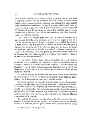 50 OCTAVIO CIFUENTES RIVERA
en el derecho público y en el privado. Como se ve, con base en esta teoria
la segunda sentencia que se produjera sobre un asunto definido previa-
mente en otro proceso mediante sentencia con autoridad de cosa juzgada,
sería sencillamente inexistente, porque el órgano jurisdiccional había ac-
tuado sin derecho, por una parte, y con prohibición de hacerlo, por otra,
definiendo así uno de los puntos de más difícil solución que se pueden
presentar en el Derecho Procesal: la coexistencia de dos fallos contradic-
torios con idéntica manera.
Esta teoria da margen para decir que el derecho valedero es el
que aparece definido en la sentencia, sin que pueda argüirse que en el
caso de declaración de un derecho contrario a la realidad, la sentencia
lo haya creado, sino que provistos de todos los medios posibles parte y
Estado, éste ha declarado el derecho que pudo ser, no siendo su ánimo
por otro lado, declarar un derecho contrario al realmente existente en el
fondo de la discusión. Sobre este punto yo considero modestamente que
la discusión hay que plantearla sobre otro plano, como trataré de hacerlo
en otra parte de este trabajo. 21
3) Carne1z~tti.-Como Hugo Rocco, Carnelutti parte del concepto
de interés, con la modalidad de considerarlo como la situación en que un
hombre se halla para la satisfacción de la necesidad. Como los bienes son
limitados y, por cl contrario, las necesidades ilimitadas, bien e interés son
correlativos a satisfactores y necesidades que da como resultado el con-
ilicto de intereses.
El fin del derecho es dirimir esos conflictos, dando como resultado
la organización y orden de los hombres. El derecho para llenar su come-
tido se vale de la norma que tiene como meta la justicia.
La nornia contiene un matidato, concreto, para un caso determinado;
y abstracto para los casos generales que inciden en el supuesto de la norma.
S1 mandato abstracto es suceptible de particularizarse injustamente, per-
diendo en la adecuación. Para aminorar esta posible injusticia aparecen
la institución del derecho subjetivo y la jurisdiccióii. E1 mandato impone el
l~receptojuridico como manera de ser: imperativo si limita la libertad,
y permisivo si la concede.
El conflicto de intereses, cuando entra eii la órbita juríilica, da iiaci-
miento a la relación jurídica en que hay: un elen~ento
material, el conflicto
mismo, y el mandato juridico que lo desata, como elemento formal. Tiene
-
-
21 Hugo Kocco, Ob. cit., parte 2'.
 