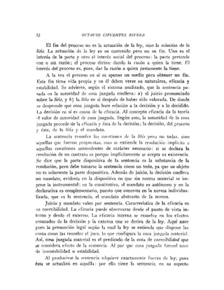 52 OCTAá'IO CIFUENTES RIVERA
El fin del proceso no es la actuación de la ley, sino la solución de la
litis. La actuación de 1
s ley es SII contenido pero no su fin. Uno es el
interés de la parte y otro el interés social del proceso: la parte pretende
con o sin razón; el proceso diriiiic dando la ratón a (pie11 la tiene. IIl
interés del proceso es, pues, dar la razón a quien justamente la tiene.
A la vez el proceso en si es apenas un medio para obtener un fin.
Este fin tiene vida propia y en él deben verse su naturaleza, eficacia y
estabilidad. Se advierte, según el sistema analizado, que la sentencia pa-
sada eii la autoridad de cosa juzgada conlleva: a) el juicio pronunciado
sobre la litis, y b) la litis en si después de haber sido valorada. De donde
se desprende que cosa juzgada hace relación a la decisión y a Io decidido.
1.a decisión eil si es causa dc la eficacia. Al concepto eficacia da la teoría
cl valor de autoridad ~ l c
cosa juzgada. Según esto, la autoridad (le la rosa
iuzgada procede de la eficacia y tsta de la decisión; la decisión, del poceso
1
. &te, de la litis y el iiinndato.
La seiiteticin resuelve I;is cu~stioiics<Ic 1;i litis pei-o no todas. sino
~rluellasqiic fueron j>~.oj>iiis~üs,
nias sc extiende la resolnciiiii iiiiplicita ;r
aquellas cuestiones atitecedeiites de carácter necesario: si se declara la
:-esolución.deun contrato es porque implícitamente sc acepta su existencia.
Se dice <pie la parte dispositiva de la sentencia es la substancia de la
resolución, pero debe toinarse la sentencia como un todo, ya que su objeto
no es solamente la parte dispositiva. Además de juicio, la decisión coiilleva
iin mandato, evidente en la dispositiva en que sin norma material se iin-
pone la instrumental; cn la constitutiva, el mandato es autónoino y en la
(leclarativa es complementario, puesto que concreta en la norma individua-
lizada, que es la sentencia, el iiia~idatoabstracto de la nornia.
Juicio y mandato valen por sentencia. Caracteristica de la eficacia es
iu coercibilidad. La eficacia puede observarse desde el punto de vista in-
terno y desde el externo. 1-a eficaci:~interna se resuelve en los efcctos
etiianados de la decisión y la externa que se deriva de la ley. Aquí nace
Iues la presuncicjn legal scn.úii la cual la ley se entiende que <lispone las
cosas coino las resuelve el juez. lo que confi~ui-a
la cosa juz~adamaterial.
Así, cosa jnzgada material es el predicado de la nota de coercibilidnd que
se considera efecto de la sentencia. Al par qnc cosa jirzg:idn foriii:<liincc
de iiiniutabilidad o estabilidad.
Al ~>r<~diicirse
la srritciicia nclil~iiereexactainciite fuerza clc ley, pues
ésta se actualizó en aquélla: por ello tiene la sentencia, eii s ~ iaspecto
 
