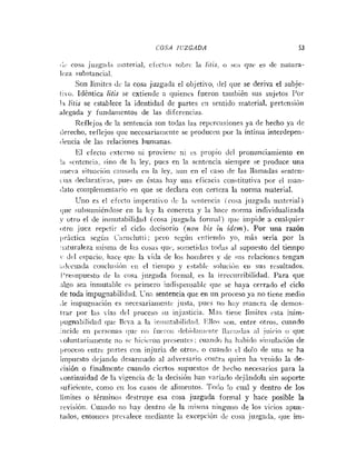 COSA IiZGADA 53
,:L. cosa jnzg:r<l:i iiinterial, cfect<is iobrc la litis; o sc:i quc e w l e ilatura-
li.z:i substancial.
Son liiiiites <Ic1ri cosa juzgada el ol~jeti~o,
del que se deriva el subje-
tici. Idéntica litis se cxtieride a <luie~ics
fueron tainbién sus sujetos Por
bi Iztis
. . se establece la identidad de partes en seiitido riiaterial, l~retcnsióii
alegada y fundamentos de las diferencias.
Reflejos de la sentencia so11 todas las rel!crciisioiies ya de lieclio ya [le
derecho, reflejos qiie necesariaiiicnte se produceri por la intinia interdepen-
ciencia de las relaciones humanas.
IS1 efecto ixtcrno ni provieni ni c.s propio del protiunciamierito en
!;i -cnterici:i. sino [le 1;i ley, pues en la scntcncia sienipre se produce una
iiiiei-n situ:iciiiii cniis:icl;i i.ii la ley, aun eii el casn de Iris llarnadas ointrn-
<!as rleciarntivas, piie.< en tstas hay un;i eficacia coiistitutiva por rl iiian-
(lato coiiiplriiietiiario cn que se declara con certeza la norma niaterial.
Utio es r! efccto iiiiper;iiivo clc 1;1 sinteiicia (cosa juzg:id;i ninterial)
~ l ~ ~ n b s i ~ m i é n c l o s e
en la lry In concreta y la hace norma individualizada
y otro el <leinmutabilida<l (cosa juzga<la foriii;il) qiic: impide a cualquier
<itro juez repetir el ciclo decisorio ( ~ ~ o n
bis in idcm). Por una razón
~ r i c t i c asegúii i r i l ~ t t i
: pero segúii c.niieii<lo yo, niás sería por la
:i:itiir;ileza iiiisrn;~
de I:is cosas qui.:soi~ieti<Lis
toc!as :i1 supuesto del tiempo
- ilrl cspncio. liace que la vida de los hoiiibres y de iris relacioncs tengan
:ii!cciiada coriclusiriti c i ~el ticnipo y establr soluriOii eri sus resultados.
I'resiipuesto <Ir 1;i c»s:i juzgada foroial, es la irrcciirribilidad. Para que
;ilgo sea inmutahle cs prirnero iiidispeiisable (lile se haya cerrado el ciclo
de toda impugnabilidad. L-ii:~
sentencia que en un proceso ya no tiene medio
,le inipugiiación es iiecesariariieiitc justa, piics no hay inancra <ledemos-
trar por 1:is vías del proceso 511 injusticia. hI:is tiene Iíinites vsta iriim-
],ugnabilida~lque Ilcva a la in~iiiital,ili<l;i(l.
T-lloi s«n. entre otros. cuaiido
incide eri pcrsoIias iliic i i i , iurinii ~Icbiil;iiit~iite
1l;iiii:i~l;is:il jiiirin (i que
~oluntari;itiiciiteiio si. Iiicic.i.oii lireseiitcs: cii;iiirlci h;i Ii;ihirlo s~iiiul;iciiiride
11roceso uitre p:irtes con injuria de otros. o cuari<loc1 dolo (le iin:i se ha
impuesto <lejan<lo
<lesarriiado al a<lversario coiitr:~qiiien lia vrtiido la de-
~.isióno finalmente cuando ciertos supuestos de hrclio necesarios para la
continuidad de la vigeiici;i de la decisibii han ,ariado (lejándola sin soporte
suficícnte, conio cii los ciisos (le aliriieiitos. Todo !o cual y dentro de los
Iíinites o tériiiirioi <Irstruye esa cosa juzgada fornial y hace posible la
i-irisióri. Cuaii<lo no Iiay dentro <lela iiiisma iiirigiiiio de los vicios apun-
ia(los, entoiiccs pr<iv;ilecemediante 1;i excepcióri d i CIJS;I juzgaki, que im-
 