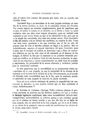 54 OCTAVIO CIIWENTES RIITRA
pide al nuevo juez conocer del proceso por haber sido ya resuelto con
decisión firme.
Carnelutti llega a la naturaleza de la cosa juzgada mediante un estu-
dio de la norma juridica, es decir, de la naturaleza misma del Derecho.
Por cuanto supone un mandato complementario, pone de manifiesto que
el juez, al actuar la norma en su decisión, no sc limita a hacer un papel
inecánico, sino que obra como órgano integrador, pues en realidad cada
sentencia es una nueva forma en que se ha subsumido la ley, pero que no
es la simple ley concretada, sino toda una norma nueva. Para Carnelutti,
el fin del proceso está en dirimir los conflictos, en resolver la litis. Tiene
~ ~ s t a
tesis como opositores a los que sostienen que el fin no sólo del
proceso sino de todo el derecho consiste en llegar a la justicia. Mas es
indudablemente superior el soporte teleológico del gran Carnelutti, pues
al paso que el concepto de justicia es demasiado vago y lleno de conteni-
(los relativos ya que ha sido vano el tal contenido en el decurso de los
tiempos, el dirimir la litis por el contrario es un práctico contenido pro-
cesal que conlleva en el balance final de toda humana institución, la segu-
iidad en sus relaciones y arroja necesariamente un saldo final de armonía
y convivencia, fin primrodial de la noma abstracta y verdadera justicia
para la comunidad ambiente.
Se dice igualmente que la coercibilidad no es propiamente efecto ca-
racteristico de la cosa juzgada, ya que la intensidad de la eficacia de la
sentencia es el trasunto de la eficacia de la ley. Efectivamente, en el mundo
del Derecho toda coercibilidad nace de la ley, pero la sentencia pasada
c.11 autoridad de cosa juzgada la concreta en grado eminente.
Para mí no es criterio suficiente de justicia la imposibilidad de con-
trovertir la decisión; es una justicia formal que no deja satisfecho el
Lnimo definitivamente.
4) Doctrina de Liabman.-Enrique Tullio Liebman plantea el pro-
i.lcma poniendo de presente que las distitnas palabras con que se traduce
la fórmula legislativa tradicional, tales como inmutabilidad, definitividad,
intangibilidad, indiscutibilidad, se refieren apenas a una cualidad, puesto
que en si mismas no tienen sentido y que por ello hoy no se habla de
cosa juzgada, sino de autoridad de la cosa juzgada, que no es ni el efecto,
ni un efecto de la sentencia, sino un modo de manifestarse los efectos de
la misma sean cuales fueren.
22 Carrielutti. .Sirieriz<~di diriito proc~ssriolc ciuile, rol. r, p. 7
 