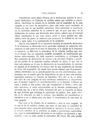 COSA JUZGADA 55
Considerada como única eficacia de la declaración judicial la mera-
inente declarativa, ve Liebman en análisis atento que también es consti-
tutiva. Identificar la certeza de la decisión con la autoridad de la cosa
juzgada es un error de perspectiva, pues vale tanto como confundii- el
efecto con uno de sus posibles caracteres. Esta confusión se manifiesta
c:n la extensión subjetiva de la sentencia que al paso que hacr de la
declaración de certeza una limitación inter partes, admite que el eveiitual
efecto constitutivo lo sea ErgU onznes, como si fuera posible que sólo
valiera entre las partes la sentencia que pronuncia la nulidad de un con-
trato y para todos si lo pronunciado es la anulación.
Que la cosa juzgada no se encuentra limitada al contenido declarativo
:Ie la sentencia, se demuestra en la particular hipótesis de sentencias dis-
positivas en que como en el caso de aliinetitos, si la rigidez de la sentencia
se conserva, es diferente la naturaleza de la relación juridica que vive
rti el tiempo con un contenido variable susceptil~lede modificación por
iiechos sobrcvenientes. En toda sentencia constitutiva sc distinguen los
dos niomentos de declaracióri de certeza y la actividad dirigida a proclu-
cir un cambio de la situación jurídica allucida en juicio, lo qiic aún se
hace más patente en el caso de declaración de iiicuniplimiento de contrato
no seguida de la resolución dcl tnismo sino de una ampliación de término
en favor del incumplido. De donde han sacado algunos que el pronuncia-
miento constitutivo no es jurisdiccional sino un acto adininistrativo, razo-
namiento que se amplia para las dispositivas, eii que el juez crea normas.
liaci&ndolo entonces cii fiinción de legislador. Por ellii se da 1.n dudai-
del ~ a l o r
de cosa juzgada en esas sentencias constitutiv;is y dispositivas,
por el carácter negativo de jurisdiccionalidad cii la fuiición. 1.iehman no
entra a fondo eii este punto, sino que si~iiplemeniese limita a decir que
tales sentencias si están comprendidas en la función jurisdiccional, ob-
servando que (1i;i a día la órbita funcional del jurz se eiisanrha en busca
de una dccisihn que satisfaga la aspiración de justicia. Soil, pues. efec-
tos dc la sentciicia no sólo la certeza, sino también los constitutivos o
ejecutivos y iio es efecto para con éstos, 121 cnracteristica rie autoridarl <le
cosa juzgada.
cosa es la eficacia de la sentencia y otra la cosa juzgada. Se
ve que la ley le confiere efectos aun nnles dr que pase cn ~iutoridsiide
cosa juzgada como cjeciición provisional dc sentencia clc priiiier grado
i
:
i cfirnci:i cjeciitila cle la sentencia no sujeta a grai.:iine~icscxtraorclina-
riou. pues I;i iridiscutibilidad del efecto es un carácter 1
1
0 necesario y que,
eristeiitc o no, cn nada cambia la natiiraleza del cfecto. Ha sido r>osihle
 