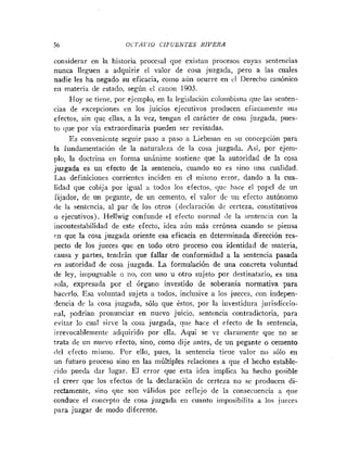 56 0CTAl'lO CIFUENTES RIVERA
considerar en la historia procesal que existan procesos cuyas senteiicias
nunca lleguen a adquirir el valor de cosa juzgada, pero a las cuales
nadie les ha negado su eficacia, como aun ocurre en cl Derecho catiónico
eti materia de estado, según el catioti 1903.
Hoy se tiene, por ejemplo, en la legislacióri coloiiibiaria que las setiten-
cias de excepciones en los juicios ejecutivos producen efizcaiiiente sus
efectos, sin que ellas, a la vez, tengan el carácter de coca juzgada, pues-
to que por vía extraordinaria pueden ser revisadas.
Es conveniente seguir paso a paso a Liehman en su concepción para
la fundamentación de la naturaleza de la cosa juzgada. Así, por ejem-
plo, la doctrina en forma unáiiime sostiene que la autoridad de la cosa
juzgada es un efecto de la sentencia, cuando no es sino una cualidad.
Las definiciones corrientes inciden eii el mismo error, dando a la cua-
lidad que cobija por igual a todos los efectos, que hace el papel de un
fijador, de un pegante, de un cemento, el valor de uri efecto autónomo
de la sentencia, al par de los otros (declaración de certeza, cotistitutivos
o ejecutivos). Hellwig confunde el efecto normal (le la seiiteiicia con la
iiicontestabilidad de este efecto, idea aún más errónea cuando se piensa
en que la cosa juzgada oriente esa eficacia en determinada dirección res-
pecto de los jueces que en todo otro proceso con identidad de materia,
causa y partes, tendrán que fallar de conformidad a la sentencia pasada
en autoridad de cosa juzgada. La formulación de una concreta voluntad
de ley, impugnable o no, con uno u otro sujeto por destinatario, es una
:«la, expresada por el órgano investido de soberanía normativa para
hacerlo. Esa voluntad sujeta a todos, inclusive a los jueces, con indepen-
dencia de la cosa juzgada, sólo que éstos, por la irivestidura jurisdiccio-
nal, podrían pronuticiar en nuevo juicio, sentencia contradictoria, para
evitar lo cual sirve la cosa juzgada, que hace el efecto de la sentencia,
irrevocablemente adquirido por ella. Aquí se ve claramente que no se
trata de un nuevo efecto, sino, como dije antes, de mi pegante o cemento
rlel efecto mismo. Por ello, pues, la sentencia tiene valor no sólo en
un futuro proceso sino en las múltiples relaciones a que el hecho estable-
cido pueda dar lugar. El error que esta idea implica lia hecho posible
el creer que los efectos de la declaración de certeza no se producen di-
rectamente, sino que son válidos por reflejo de la consecitencia :i que
conduce el coiicrpto de cosa juzgada eri cuanto imposibilita a los jueces
para juzgar de modo diferente.
 