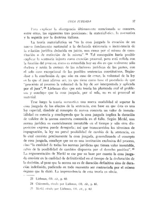 1';ii;i I i 1 i c últiina~iifiitcineiicioii;i<l;i si coriocen.
ciitre otras, las siguieiites tres posicioiies: la inat?rialiitic:i. l:i iiiiririativa
y la seguida por la doctrina italiana.
1,a teoría ~iiatcrialísticar e "eii la cosa juzgada 1;i crracií~iide un
iiiic':~~
fun(i;iiiiciito sustaiicial a la declarada exisiciicia o iiiesistericia <Ic
i;i rclación j;iríilica iieducida en juicio, iiiia caiis;i por sí iriisiii:i de colls-
tltucióri o <!e cutiiiriúii (le la iriisma". 23 Tal -<:oricepciónhariri posible
vxlilic:ir In srriteiiiin i;ijiist:i colno crcaciúii :iri,crral. pero eil:i reñida coi1
:;i iiiiiciíiii del ~>i-oci.so.
i r i i n í l i.5 ciiteiidida Iioy eri <líaen íliir. ri.nlmrirtr sólo
<!<,clnr;i
!
. actún la certez:i ilc ias rclacioi!es jiirí~lic;is de las partes, coi1
cl o10 c;is(i exccl~cioii;il(le 1;is posiblrs seritenci;is coiistitutiras, Ilexári-
<lose:i 1:i concliisióii <le iluv aiiii rn case de crrur, ln -olunta(l de la ley
<.Slo clur rl juez :ifiriiia ser. yi riiii. tieiie cuiiio ii;isi. cl ~,osttil;iili>
<Ic(jiie
"prwxiste al proceso 1
3 ~uluiit;idiIc la ley de se,- iriterpretad;~y ;il~lícada
por el juez". 24 Liebiiiaii clict. qiie esta teoría ha planteado iiial el proble-
iii;i y coiicluyr que la ci~s;i jiizgada, Iior sí sola, iiu es iii pl-occsal iii
~,l:ltrl-i;ll.
'Tr;ie luego i ; ~tL,oi-í:i iioriiiatin iiria nuera iiiodali<lad al separar la
cris;i juzgada <Iclos efectos de la se~itiiicia.con hase e11 qiii. 6st;i ts una
!?y especial, (lindole al concepto dc riorilia coiicrct;~uii n l o r dc ininuta-
, . .
L,ili<la<l
cii esencia y coticluye~idoque la cosa juzgada implica la duración
:ic v;ili<lez de la iiorrna concreta contenida etr el fallo. Segúii Mcrkl, uIia
iiorni;i jurídica es esencialmente irimutahle cii el ticinpo y sólo otra dis-
pusicióii cxpresa puede clvrogarlri; asi que traiiscurridos los t h n i n o s de
i~ii1>~1gn;iciÚii,
la ley iio preve posibiiidaii de cariil~iridc la seiiteiicia, e11
lo crial coiisiste precisaniente la cosa jiizgacla, giner;ilizando el concepto
:le cosa juzgada, concluye que iio es una iiistituciúii excliisiva del ]>roceso,
>irio"1:~ cualidad <Irtodas las normas jurídicas que tienen valor inmutable,
silva <le la ~~osibiliclad
dc airiibios dispiiest;~por t,1 dcrc~hopositivo". 2"
T.:i argmnentacióii de Merki se cae por su base por cuanto la cosa juzga-
11;i coiisiste eii la cuali<la~l
(le definiliridad en el tieiiipo (le la declaración de
In clccisióii, al paso rliic la iiorma no es de duración definitiva sino de dura-
ciúii indefinida, pudiriido rii todo nioriiento ser contrariada por el mismo
<írgaiio quv la <lictO.T.;i improce(lencia <le vst;i teoría es obvia.
. ~-
23 LicI>rn:~n,
Ot,. cit., p. 60,
24 C l ~ i ~ ~ ~ ~ ~ ~ ~ l : ~ ,
ci[:!~Iul,<r
Licl~nxin,Ob. cit., 1
,
. 61,
2.; >,lc~lLl,c i l : ~ l < ~
i ~ u rI i c l > r ~ t : ~ ~ # ,
01,. ~ h t . ,1). 63.
 