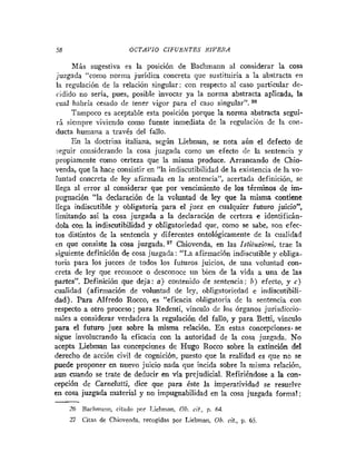 58 OCTAVIO CIFUEiVTES RIVERA
Más sugestiva es la posición de Bachmann al considerar la cosa
juzgada "como norma jurídica concreta que sustituiría a la abstracta en
la regulación de la relación singular: con respecto al caso particular de-
cidido no seria, pues, posible invocar ya la norma abstracta aplicada, la
cual habría cesado de tener vigor para el caso singular".
Tampoco es aceptable esta posición porque la norma abstracta segui-
rá siempre viviendo como fuente inmediata de la regulación de la con-
ducta humana a través del fallo.
En la doctrina italiana, según Liebman, se nota aún el defecto de
seguir considerando la cosa juzgada como un efecto dc la sentencia y
propiamente como certeza que la misma produce. Arrancando de Chio-
venda, que la hace consistir en "la indiscutibilidad de la existencia de la vo-
luntad concreta de ley afirmada en la sentencia", acertada definición, se
llega al error al considerar que por vencimiento de los términos de im-
pugnación "la declaración de la voluntad de ley que la misma contiene
llega indiscutible y obligatoria para el juez en cualquier futuro juicio':
limitando así la cosa juzgada a la declaración de certeza e identificán-
dola con la indiscutibilidad y obligatoriedad que, como se sabe, son efec-
tos distintos de la sentencia y diferentes ontológicamente de la cualidad
en que consiste la cosa juzgada.27 Chiovenda, en las Istituzioni, trae la
siguiente definición de cosa juzgada: "La afirmación indiscutible y obliga-
toria para los jueces de todos los futuros juicios, de una voluntad con-
creta de ley que reconoce o desconoce un bien de la vida a una de las
partes". Definición que deja: o) contenido de sentencia: b) efecto, y c)
cualidad (afirmación de voluntad de ley, obligatoriedad e indiscutibili-
dad). Para Alfredo Rocco, es "eficacia obligatoria de la sentencia con
respecto a otro proceso; para Redenti, vinculo de los órganos jurisdiccio-
nales a considerar verdadera la regulación del fallo, y para Betti, vinculo
para el futuro juez sobre la misma relación. En estas concepcionesose
sigue involucrando la eficacia con la autoridad de la cosa juzgada. No
acepta Liebman las concepciones de Hugo Rocco sobre la extinción del
derecho de acción civil de cognición, puesto que la realidad es que no se
puede proponer en nuevo juicio nada que incida sobre la misma relaci011,
aun cuando se trate de deducir en vía prejudicial. Refiriéndose a la con-
cepción de Carnelutti, dice que para éste la imperatividad se resuelve
en cosa juzgada material y no impugnabilidad en la cosa juzgada formal;
-
26 Bachnianii, citado por T,ichrnaii, Ob.cit., p. M.
27 Cios de Chioveiida, recogidas por Liebman. Ob. cit., p. 65.
 