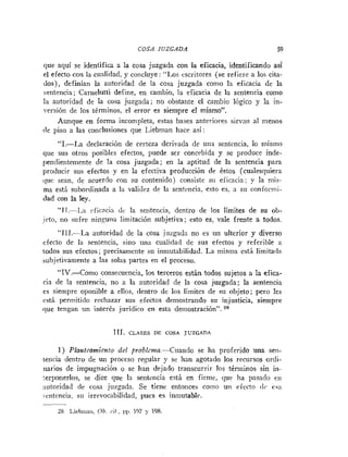 COSA JUZGADA 59
que aquí se identifica a la cosa juzgada con la eficacia, identificando a z
el efecto con la cualidad, y co~icluye:"Los ~scritores(se refiere a los cita-
dos), definían la autoridad de la cosa juzgada como la eficacia de la
sentencia; Carnelutti define, en cambio, la eficacia de la sentencia como
i;~
autoridad de la cosa juzgada; no obstante el cambio lógico y la in-
versión de los términos, el error es siempre el mismo".
Aunque en forma incompleta, estas bases anteriores sirva11 al nieuos
[le piso a las conclusiones que Liebinan hace así :
"1.-La declaraci~índe certeza derivada de una seulencia, lo mismo
que sus otros posibles efectos, puede ser concebida y se produce inde-
pendientemente de la cosa juzgada; en la aptitud de la sentencia para
producir sus efectos y en la efectiva producción dr éstos (cualesquiera
i1ur sean, de acuerdo con su contenido) consiste si1 eficacia; y la niis-
ma esti subordinada a la validez de la sentencia, esto es, a su conforin-
dad con la ley.
"JT.--La cficncin dc la sentencia, dentro de los límites de su ob-
irto, no sufre nin~unalimitación subjetiva; esto es, vale frente a todos.
"JI1.-La autoridad de la cosa iii~gadnno es un ulterior y diverso
efecto de la sentencia, sitio una cualidad de sus efectos y referihle a
iodos sus efectos; precisametite su inuiutabilidad. La misma esti limitada
bubjetivamente a las solas partes en el proceso.
"IV-Como consecuencia, los terceros están todos sujetos a la efica-
cia de la sentencia, no a la autoridad de la cosa juzgada; la sentencia
es siempre oponible a ellos, dentro de los límites de su objeto; pero les
está permitido rechazar sus efectos demostrando su injusticia, siempre
que tengan un i~iterésjurídico en esta demostración". 28
IJI. CLASES DE COSA JUZGADA
1) Planteamiento del problema.-Cuando se ha proferido una sen-
tencia dentro de un proceso regular y se han agotado los recursos ordi-
narios de impugnación o se han dejado transcurrir los términos sin in-
:erponerlos, se dice que la sentciicia está en firme, qur ha pasado eii
xutoridad de cosa juzgada. Se tiene entonces coiiio un efecto 11c esa
ceiitencia, su irrevocabilidad, pues es inmutable.
-
28 1.irbiiiaii. Ob. <;f., I ~ I .197 y 198.
 