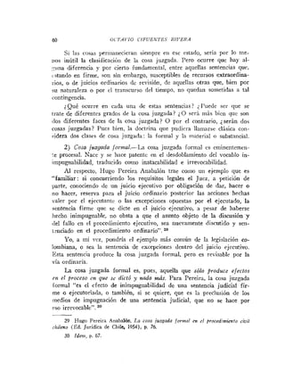 60 O<T.4VIO CIFUEh'TE.7 R I V E R A
Si las cosas pernianecierari siempre en ese estado, seria por lo me-
:los inútil la clasificació~ide la cosa juzgada. Pero ocurre que hay al-
::una diferencia y por cierto fundamental, entre aquellas sentencias que,
cstando en firme, son sin embargo, susceptibles de recursos extraordina-
rios, o de juicios ordinarios (le revisión, de aquellas otras que, bien por
su naturaleza o por cl transcurso del tiempo, no quedan sometidas a tal
roiltingencia.
?Qué ocurre en cada una de estas sentencias? il'uede ser que se
trate de diferentes grados de la cosa juzgada? ¿O será rnás bien que son
dos diferentes faces de la cosa juzgada? O por el contrario, ¿serán dos
cosas juzgadas? Pues bien, la doctrina que pudirra llamarse clásica con-
?idera dos clases de cosa juzgada: la formal y la material o substancial.
2) Cosa juzgada Jormna1.-La cosa juzgada formal es eminentemen-
!.e procesal. Nace y se hace patente en el desdoblamiento del vocablo in-
impugnabilidad, traducido como iiiatacabilidad e irrevocabilidad.
Al respecto, Hugo Pereira Anabalón trae couio un ejeuiplo que es
"familiar: si concurriendo los requisitos legales el Juez, a petición de
parte, conociendo de un juicio ejecutivo por obligación de dar, hacer o
no hacer, reserva para el juicio ordinario posterior las acciones hechas
valer por el ejecutante o las excepciones opuestas por el ejecutado, la
sentencia firme que se dicte en el juicio ejecutivo, a pesar de haberse
liecho inimpugnable, no obsta a que el asunto objeto de la discusión y
del fallo en el procedimiento ejecutivo, sea nuevamente discutido y sen-
1-nciado en el procedimiento ordinario".
Yo, a I I I ~vvz, pondría el ejemplo más común de la legislación co-
lombiana, o sea la sentencia de excepcioncs dentro del juicio ejecutivo.
7 .
Esta sentencia produce la cosa juzgada formal, pero es revisable por la
vía ordinaria.
La cosa juzgada formal es, pues, aquella que sólo produce efectos
en el $roceso c
m
z que se dictó y naúa más. Para Pereira, la cosa juzgada
formal "es el efecto de inimpugi~abilidadde una sentencia judicial fir-
me o ejecutoriada, o también, si se quiere, que es la preclusión de los
medios de impugnación de una sentencia judicial, que no se hace por
eso irrevocable".
-
29 Hugo Pereira Anabalón, La cosa juzgada for>nnl en el procedinzienfo civil
citileno (Ed. Jurídica de Chile, 1954), p. 76.
30 Idetii, p. 67.
 