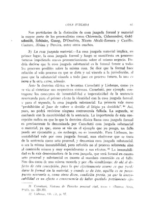 c OSA 11'ZGAD.4 O1
Son partidarios de la clistiriciún de cosa juzgada formal y materi;il
ia iiiayor parte de los procesalistas coirio Chiovenda, Calamandrei, Gold-
schmidt, Schonke, Guasp, D'Onofrio, Niceto Alcalá-Zamora y Castillo.
Coiiture. ilsiria y Percira, entre otros muchos.
3) La cosa juzgada mafcria1.-1.a cosa jiizgada ii~aterialimplica, cii
primer Iiigai-, 1;i cosa juzgacla formal y luego se iii;~~iifiesta
i n proceso,
fiitiii-cts inrpirliei~ciciiiucvo ~>ronu~icir!inicrito
sobre el iiiisnio negocio. 1'0-
<Iría decirse quc la cosa juzgaki siihstancial es la foriii;il frerite a l«<loi
!o:; ~ n i x ~ s o ~ ~ ' o s i t ~ l e s
sobre lo inisma cosa. Se dice qur la formal hace
rel;icií>ii;il s<>lo
proceso cir <pie se dicta y nsí viiicuia a I;L jiirisdicción. :il
paso qiic la su1,st;iiicial viiicii1;i ;l to<lo juez en proceso futuro. la iiii:r <,.r
ilztra y la otra c.>-tra,;i~ieiiiis.
'iiitc la iliicti-iiin cli:;ic;i se le.antari Cariirlutti y I.iebrna11, como ~i
!:e riu al sintetizar sus respeciiros sistt.iiins. Carneiutti. por ejemplo. coii-
irnl~<nic
los coiicq~tos(Ic itiniutabiliilad r iiriperatividad de la senteiici;!
rcsci--:iiiclo 1::ir:i cl 1"-i~iierriicto la i<leriti<l;rd
con la cosa jiizgada foriiial.
II~I-:L el se~undo,la cosa juzgada substancial. 1.a primera vale como
"l~r<~hil>icióii
al Juc,? rle volver a decidir cl litigi« ya <I<:cidido". Asi.
pues, no podrá revivirse ninguna controversia fallada. La segunda, se
co~ifiiiide
con la coercitividad de la sentencia. La importancia de esta con-
cepción radica eii que lo que la doctrina clisica Ilatria cosa juzgada formal
es precisameiite la denominada por Carnclutti cosa juzgada suhstaricial
o material, ya quc, coino se vio en cl ejeiriplo que yo porigo, un fallo
~ ~ u e d c
ser ejecutal>ley, sin embargo, 110 es iiiiniital,le. Para T.iehirian, in-
iuiitabilidad vale por cosa juzgada formal, mas obs&rrese que se trata
de la seiitincia coino acto procesal, y drriomiiia cosa jiizgnda substa~iciril.
o sea la misma intiiutabilidad, pero refrrida iio al proceso solamente sino
21 conteiiiilo mistilo y muy especial~iieriten siis efectos. ::? L.a iniiiutabili-
dad es la raíz derio.iiiii;idora (le la cosa jiirg;icla, qiie ser:, forinal en cua~ito
:ict« ])rocesal y substancial cn cuanto al in;iiidato corite~ii<lo
cii el fallo.
Soii dos caras d i iiii;i inisma moneiki por i,llu sitnultirieas: <Icnhi cl dc-
jrrlo (ir rsfn co?irri>ció!r, firtcs lo q71<,cfcrtiz~a$i~r!zie
ocilrrr is qlrc p ~ t ~ i i ;
lars si^ ln for+ltal sin la r~zalcrial. c~iandosc da ¿sin, nqitélln c.? .su ?rr.r!r-
l>uc.rto rirresnrio o, roitlo otros dicen, rondirión prrvia, ya que la ivrcz,r,-
cahiliilud rs ilir cfecto o coi~srr~~rnria
dr habcr qzrrdodo prrz~ian~oitr
,.j(,-
 