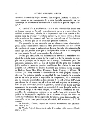 62 OCTAVIO CIFUENTES RIVERA
cutoriada la sentencia de que se trate. Por ello para Couture, "la cosa juz-
gada formal es un presupuesto de la cosa juzgada substancial, ya que
constituye un antecedente necesario sin el cual no es posible lle,-ar a es-
ta". 83
4 ) Utilidad de la clasificación.-No es una clasificación inane esta
de la cosa juzgada en formal y material, como parece a primera vista. Su
utilidad se manifiest8, además '
e la importancia que toda ciencia o dis-
ciplina tiene de precisar y aquilatar conceptos, en cuanto ayuda a hacer
más prominente la autonomía del Derecho procesal ante el Derecho sus-
tantivo, lo mismo que en su aplicación práctica inmediata.
En presencia de una sentencia que no obstante estar ejecutoriada,
puede sufrir modificación mediante otro procedimiento, no cabe acudir
al expediente de negar la existencia de la cosa juzgada, ni a denominarla
como algo sui generis, sino que es indispensable acudir a la concepción
de cosa juzgada formal, como previa a la substancial.
Presta, por otra parte, un extraordinario servicio al verdadero ofi-
cio de la justicia, pues agotada la vía ejecutiva o la vía sumaria, se cum-
ple con el principio de la rapidez en el tiempo, fundamental para las
relaciones humanas, pero se deja el camino abierto para que mediante
juicio ordinario posterior puedan modificarse los efectos de esa cosa
juzgada. En Colombia así ocurre. Entiendo que también en los Códigos
de Bolivia, Costa Rica, Cuba, Paraguay, Perú, Uruguay y México. El
italiano (art. 324) contiene la denominación de cosa juzgada formal y
dice que "se entiende pasada en autoridad de cosa juzgada, la sentencia
que no se halla ya sujeta a regulación de competencia, ni a revocación
por los motivos enumerados en los números 4 y 5 del artículo 395". Los
precedentes de tal norma son el articulo 648 del proyecto de Redenti y
el 61 bis que aprobó la Comisión Legislativa, por el que se define que "las
expresiones de sentencia pasada en autoridad de cosa juzgada usada en
el presente código o en otros códigos, se refieren a Sentencias no sus-
ceptibles de impugnación, respecto a las cuales han sido agotados los
juicios de impugnación regulados en el presente código, sin tener en
cuenta la eventualidad de una oposición de tercero, o una impugnación por
revocación en los casos previstos por el articulo 412, números 1, 2, 3".84
33 Eduardo J. Couture, Proyecto de código de procedimiento civil (Monkvi-
deo, 1945), p. 311.
34 Virgilio Andrioli. Colnmento al codice di procedura ciuile, tonio 11 (Napoli,
1945), p. 274.
 