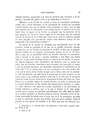 COSA JUZGADA 37
relación jurídica equiparada a la relación jurídica que concierne a la se-
xunda, y corisiderada igual n ella en su naturaleza y eficacia".
Mientras en la ficción de x~erdad,se trata de reproducir artificiosa-
niente, otra verdacl diferente; la de presunción de verdad no reproduce
vcrdad distinta sino que la ilediice coino existente, es decir, que no hay
in5.s realidad qiie 1;i prexu~iida.I'ero ainbas ieorias se apartan de la rea-
lidad. J'arz la teoría de la ficcii>n se eiiticiide que la autorida11 de la
cosa juzgniia es "corno 1;i fuerz:~legal de la senteiicia, que no consiste
sino en la [icció,~dc in vcriiad, por virtud de 12 cual. In sintencia pasada
i coca jrizjiada esti ~ar-ntiz:id:i contra toda tentativa fiitura de iin-
pugnación o de itivali(iacióii jiiridica'.
La teoría dc la ficciótl ha desatado uiia considerable serie de ob-
iecioiizs, siindo la principal la <le que no es posible sintetizar coiicep-
tos opueqtiis, >.a quc ficcióii es iieg:icióii de verd:id: se dice que el espanta-
pijaros siiniila ser uii huinlire precisaineiite porque no lo es. E
1 dere-
cho es tino; no es co;icel,ible liabiar de derecho inatei-ial en contral>osi-
iióri a foriii;il ni de justo e iiijus:o, situacióii a que llega csta teoría
"
por eso, si:gúri sentir de I-Iugo Iiocco, cii fuerza de tal ficción, la senten-
cia injiisla adquiere valor constitiiti;-o del derecho; esto cs. puede su-
ceder, que 1
1
1
1 clerccho, inexistente atiti~riorinenre,sea gcnerado ei- rzouo,
<i
que iiii derecho existctite, sea destruído, dismiiiuiclo o modificado cti su
iiit~L<iiiílo",
9 i se atictie uno a la cita tíanscrita y sin más, podría de-
cirse que la teoría de la ficción iio por eso es falsa, ?ues cine la constan-
:e vida del dercclio, sea cual fuere In tcoria que se acoja co~idiicrcn no
pocos casos a ese result;ido práctico, sólo que si se sabe que la sentencia
i-caliiicnte tiene efectos declai-atil-os, desaparece la base del equiiocu. Para
!<occo no cs posible captar la verdad objetiva en toda su plenitud por
!a iiatural deficiencia en los meclios del conocimiento huinano !
.
, enton-
ces, debe ca11u:irse esta ansia de verdad, acudiendo a su equivalente, la
verdad subjetiva o certrzn, que cs lo que a1 Estado se le debe exigir
ii:anclo entra a llenar su cometido jurisdiccional. Por ello, dada la certe-
7a o verdad subjetiva el Estado actúa la norma, haciendo cierto lo iii-
ctcrto, acordando la tutela pura el caso que se le ha propuesto, en todo
! 3 cual no solameiite no Iiay uiia ficción, sino una gran realidad. Todo el
jiroceso es uiia especie de cernidor o dc filtro que con sus distintos me-
4 IIugo Rorro, L
' a:tloritii deli<isosa giudicaia e i suoi liiiiifi soggetlWi (Ro-
m
:
:
, 1917), D. 30.
 
