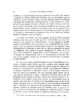 64 OCTAVIO CIFUENTES RIJ'EIIA
sentencia o a la prosecución del juicio ordinario de revisión. No conozco
-1 proyeto de Código Judicial de Colombia, pero se me asegura que en
inateria de juicio ejecutivo, acaba con todo remedio contra la sentencia
<lile desata las excepcioiies, constituyendo así a esta sentencia en insti-
tución de cosa juzgada inatcrial, y dejando sin ningún recurso, por lo taii-
to, a la parte que pierda. Para el sistema colombiano es tan grave csta
determinación, que la eficacia de la justicia caería en las rnaiios de los
simples jueces o del Tribunal Superior, convirtiéndose así fstos, de hecho,
c11 revisores y actiializadores oiiinipotentes aun de los fallos que hubiera
dictado la Suprema Corte (le Justicia.
5 ) Critica dc Cozi~llo-La cosa juzgada formal ha sido vivamente
criticada, eiitrr otros, por Covicllo que dice: "suele hablarse, al tocar este
punto, dc cosa juzgada en sentido formal, y de cosa juzgada en sentido
iriaterial, entendiéndose por la primera la no impugnabilidad de la sen-
tencia, y por la segunda su obligatoriedad respecto a los litigantes. Pero
evidentemente la distinción es poco Útil, ya que una sentencia no puede
ser obligatoria sino cuando no puede impugnarse." Como se ve el
.,citar citado coiifuiide la inipugnación con la iniitabilidad. y saca a lucir
el concepto ile obligatoriedad, que no es diferenciador de las dos for-
mas de cosa juzgada, siendo, por el contrario, diferenciador el concepto
de inmutabilidad.
6) Juicio de revisión, tavcbifn l l ~ m d o
recurso extraordimrio de re-
:isión.-¿Cuándo puede decirse que Iiay verdadera cosa juzgada subs-
tancial? Cuando la sentencia definitiva ha sufrido todos los recursos or-
ilinarios y extraordinarios y ha sido sometida a los juicios de revisión o
,le amparo respectivos o finalmente cuan<lo se ha11 dejado transcurrir
todos los plazos sin oponerlos. En este momento puede decirse que la
cosa juzgada substancial es plena o definitiva. E s bueno hacer esta ob-
servación, porque cuando el proceso culmina con sentencia pasada en au-
toridad de cosa juzgada foriiial, para devenir en iniiiutal~ilidadplena se
requiere que transcurra el término de la prescripción como en los de los
juicios ejecutivos, pero se da el caso que en las de naturaleza provisional
3610 se consolida esa caliclad por las prestaciones pretéritas y hasta el
presente inecliante el principio rebus sic stantibzrs, pero iio pam el fu-
turo y cuaiido la scntrncia ha sido positiva en cuanto al vínculo o fuente
<!VI derecho, sicn<l«-:iri;lljle apenas la medida circuiistaiicial, con la exceii-
 