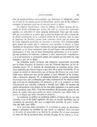 COSA JUZGADA 65
ción de acorileciiniriitos sohrr-etiieiites i p r <lestriiyati 1
:
i ohligacióii. conlo
rn el caso 11c la iiij~iriagrave al alinicntistn, puesto que la ley obliga a
iilantener al pariente, pero tio :i1 eiiciiii:go grave y :icli-o.
Eri nlg~iliasle~islacioiies.como la cliilcnaj se Ilairia recurso iie re-
visión al juicio or<iiiiario por meciio del cual sc revisan las sentencias
pasadtis cii ;iutori<lad de cosa juzgada substancial. Para que tal accióii
alli sea pruce<leiitese requiere que se ejercite dcntro clcl aCo a contar de
la kltitiia riolificacii>ii <lela sr~irteiici;~
ohjeto <le la i-cvisióii: niite ln Cor-
te Supreiria [le Justicia; contra toda sentencia firme que no emane de
la Corte Supi-erna profei-ida eii cas:ición o revisióri. So11 fundnmeritales
par:i incoar tal acción «le 1:i wnteiici:i ciry:i revisión sr invoca se haya
fundado en <locuinentosfalsos (declarn<los:sí por sentencia posterior a la
~evisada)
; o rle falso tcstiinoriio (por cl cual hayari sido co~idenadoslos
declarantes) si éstc fue el único fundametito probatorio; o si la scnten-
cia fue producto dcl colircho, violencia u otra inaquiiiacióri frauduleiita;
o si la tal sentencia se pronunció contra otra pasada en autoridad de cosa
juzgada y que tia se alegó.
En Colombia puede revisarse una sentencia ejecutoriada proferida
por la Corte Suprema de Justicia o por un Tribunal Superior, eii los si-
guientes casos: lo, si después de pronunciada se recobran piezas deci-
iivas retenidas por fuerza mayor o por obra de la parte favorecida; 2" si
recayó en virtud de documentos que al tieinpo de dictarse no eran cono-
cidos coino falsos por una de las partes, o cuya falsedad se ha recoiio-
iido o declarado después; 30, si habiéndse basado en prueba testimonial
los testigos ha11 sido coiidenados por falso testimonio en las declaraciones
que sirvieron de fundamento a la sentencia, y 40, si la sentencia se dictó
injustamente por cohecho, violencia o fraude (art. 542). El recurso no
puede interponerse sino dentro de los dos años siguientes a la publicación
de la sentencia (art. 543). Pero los acreedores de las partes gozan de un
plazo de cuatro años para pedir, en juicio ordiriario, que dicho fallo se
re-isc, si aleg:iii que liubo colusión eii el plcito.
La sentencia se publica en audiencia pública el misrno día en que sea
iirinada, o en el día hábil siguiente. El acto se cumple leybndose por e1
secretario e11 presencia del jnrz o magistrado ponente, la parte resolu-
tiva del fallo (art. 479).
A la demanda debe acoinpaiiar el rcciirrente 1;i suma de doscientos
pesos y presentar las pruebas en que iuncle sil solicitud. Esta cantidad
ic de.iiclvc al recurrente si se decreta la revisión. En el caso contrario,
se toma de ella lo necesario para atciider al pago de las costas, y cl $0-
 