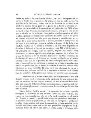 66 OCTAYIO CIPUENTES RIVERA
brante se aplica a la beneficencia pública (art. 544). Interpuesto el re-
curso, la Corte pide el prorcso a la oficina en que se halle, y, una vez
recibido en la Secretaria, ordena que de la demanda de revisión se dé
traslado a quienes fueron parte en el juicio, en la forma y términos pre-
srnidos para el traslado (le la demanda en via ordinaria (art. 545). Como
se ve, el código deiiotnitia iiripropiarnente recurso, a lo que es una acción
que se ejercita cii via ordinaria. Contestados o no los traslados, el juicio
se abre a pruetia por c1iiince días, concluidos los cuales se da a las partis
un ttrmiiio comúii de seis días para que aleguen, y vencido &te, se re-
suelve. Si la Corte estima fundado el recurso, invalida el fallo y dicta cii
su lugar la senteticia que juzgue arreglada a derecho. Si lo declara in-
fundado, condena en las costas al recurrente. En todo caso, el proceso se
devuelve nl Tribunal o Juzgado de su origen (arts. 545 a 548 inclusive).
El articulado del código, pleno dc errores, empieza por señalar como
íiiiicamciitc rc,isribles aquellas sentencias que procedan dc la Corte Su-
prema (le Justicia,o de uii Tribunal Superior y concluye ordenando la
dei~olucióndcl proceso al Tribunal o Juzgado, olvidando en el último
jrticulo lo que dijo en el primero del título correspondiente. Tiene ade-
rnis el incorive~iie~ite
de no lirnitar la materia de reirisióii a aquellas sen-
tencias iio proferidas por la Corte en casación o revisión, aunque todo
ello puede scr riiuy ixplicable. El plazo es de dos años para las partes y
(le cuatro para solicitar iiulidad de la sentencia o revisión de la misma
para los acreedores de las partes, que vienen a ser unos terceros sui generis.
7) Nafz~ralcra
de la acción de reuisió+z.-De la naturaleza de este mal
llamado recurso es el presupuesto de la existencia de una sente~iciapn-
sada en autoridad de cosa juzgada material. De esto se dediice como coro-
lario que no podri deducirse dicha acción sino cuando el proceso aiiterior
liaya terminado plerianieiite, es decir, cuando la sriltenria que le pone fin
esté en firine.
Victor FairCn Guillí.11 sienta: "La demanda de revisión espaíiola
presupone la existencia de una sentencia firine que está surtiendo los
cfectos (le cosa juzgada; por ello no se la puede encuadrar en el inarco
del "derecho n recurrir", considerando como una posibilidad inherente a
la primitiva accibn y preterisióri, ]-a que ésta se extinguió al producirse
,~quelloscfectos citados. Así, pues, la demanda de revisión española puede
también concebirse como una acción con pretensión impugnativa de la
eiitencia firme; el interés que mueve a dicha acción y pretensión está
 