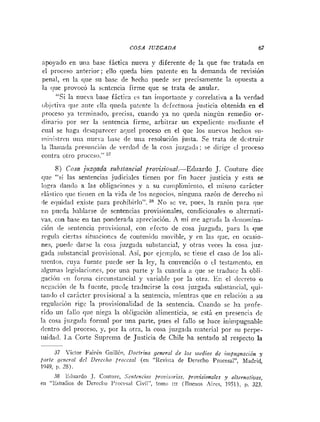 COSA JUZGADA 67
zipoyado en una base fáctica nueva y diferente de la que fue tratada en
el proceso anterior; ello queda bien patente en la demanda de revisión
peiial, en la rlue su base de hecho puede ser precisamente la opuesta a
la rlne provocó la sentencia firme que se trata de anular.
"Si la nueva base fáctica cs tan importante y correlativa a la verdad
iibjctira qiie ante clla queda ptcnte In deiectuosa justicia obtenida en el
proceso ya terminado, precisa, cuando ya no queda niiigúti remedio or-
ilitiario por ser la sentencia firme, arbitrar un expedierite mcdia~iteel
ciial se 1iag;i desaparecer aquel proceso en el que los iiueros Iieclios su-
iniiiistriii una nueva Case de uria resoluci611 justa. Se trata de dcstruir
la Ilaniada presuticiiin de verdad de la cosa jiiz~ad;~;
se dirige el proceso
contra otro proceso." 27
8) Cosa jlizgada suhstaizcial provisioiia1.--E<luardo J. Couture dice
que "si las sentencias judiciales tienen por fin hacer justicia y esta se
logra <lan(loa las obligaciones y a su c~~ii?pli~~~ierilo,
el niisrno carácter
rlástico qiic tienen en la vida (le los negocios, ninguna razón de derecho ni
-le erpi<la<l
existe para prohibirlo". 38 ATo sc ve, pites, la razóri para que
tio ~ ~ t ~ e d a
hablarse de sentencias provisionales, condicioriales o alteroati-
vas, con base en tan ponderarla aprcciació~i.
A mí tne agr:icl;i la <lriioinina-
ci6ii (le seriteiicia provisional, con efecto de cosa juzgada, Imra ln que
regula ciertas situacioccs <le coiiteriido III~L-ihle,
y cti las que, en ocasio-
nes, puede darse la cosa juzgada substaricial, y otras veces la cosa juz-
gada substancial provisio~ial.Así, por ejeinl~lo,sc tiene el caso de los ali-
nietltos, cuya fuente puede ser la ley, la cotivencióii o el testamento, eti
algunas legislaciones, por una parte y la cuantía a que sr traduce la obli-
;.aciciti VII forina circiiiistaricial y variable por la otra. En el clccreto o
iie~iicióii(le In fueiite, pucde traducirse la cosa juzaada ~.ubstaiicial,
rlui-
ta~iilo
cl caricter pro-isiorial a la setile~icia,tnietitras que en relación :
i su
regulacióri rigc la l~rovisionalidadde la seiitencia. Ciiando se ha profe-
rido uti fallo qtic niega la obligación alimenlicia, se está en preseiicia de
la cosa juzgada formal por una parte, pues el fallo se hace inirnpugnable
dcntro del proceso, y, por la otra, la cosa juzgada iiiaterial por su perpe-
iuida<l.1.a Corte Siiprerna de Justicia de Chile ha sentarlo al respecto la
-
37 Victor FairCn Giiiilt~i,Doctrina generol de los ~iwdiosde iiiipugnación y
)(irte gencrol dcl Dei-ccl~oprorrsal (eii "Revis!a de Derecho Procesal", hladrid,
1949, 11. 28).
38 E<luirdoJ. Coutlirc, Soitcncins )>ro~,isorins,
prooirionoks y nlteniniiwas,
en "Estu<liosde Derccl:o l'roceral Civil", !oino 111 (niieiios Aires, 1051). p. 323.
 