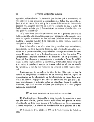 68 OCTAVIO CIFUENTES RIVERA
siguiente jurisprudencia: "la sentencia que declara que el demandado 1x0
está obligado a dar alimentos al demandante por haber éste cometido in-
juria atroz en contra de la vida y de la honra de la madre del demandado,
produce cosa juzgada respecto de la nueva demanda en que el actor del
juicio anterior solicita que el demandado en ese mismo juicio lo asista con
tina pensión alimenticia".
"No sería óbice para ello el hecho de que en la primera deirianda se
hubieran pedido sólo alimentos necesarios, y congrnos en la segunda, pues,
dada la especial naturaleza de las acciones judiciales sobre alimentos y
también el peculiar carácter de la excepción de cosa juzgada, siempre la
cosa pedida seria la misma". 38
Esta jurisprudencia se inicia muy hien y termina muy inconsistente,
pareciéndose en ello a la misma demanda, que solicitando alimentos nece-
sarios en la primera ocasión y negándoselos, concluye solicitando los con-
gruos. E s decir, que si no se le dan ciento que se le den doscientos. Y la
jurisprudencia empieza estudiando el fenómeno de la procedencia o
fuente de los alimentos, y negando esta procedencia o fuente ha debido
sentar la cosa juzgada formal y substancial, declarándola como excepción
y no entrar a estudiar el aspecto de la cosa pedida en si, que es módulo
de regulación, y para la cual realmente no se opera la cosa juzgada mate-
rial.
Efectivamente, la naturaleza jurídica de los fallos que regulan la
cuantía de obligaciones alimenticias, es de contenido variable, según las
circunstancias ya del alimentario ya del alimentista en cuanto hace rela-
ción a su cuantía. Rige para esta clase de sentencias, que por eso se lla-
man provisionales, el principio rebus sic stantibus. Como la acción de
,ilimentos, hay otras muchas acciones que confluyen a la cosa juzgada
substancial provisional.
IV. LA COSA JUZGADA EN FUNCION DE EXCEPCION
1) P1anteiwniento.-Producida la cosa juzgada, las personas a quie-
nes ella hace relación, pueden hacerla valer desde dos puntos de vista:
ejecutándola, es decir como acción, o defendiéndose, es decir, oponiéndo-
la como excepción. La primera es manifestación de la potestad de la au-
39 Sentencia de lV de octubre de 1946 de la Corte Suprema de Justicia de
Chile.
 
