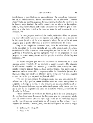 COSA JUZGADA 69
toridad para el cunipliiuiento de sus decisiones y la segunda es consccuen-
cia de la irrevocabilidad, efecto fundamental de la sentencia. Licbniaii
dice: "Debe, en cambio, negarse de una inanera absoluta la existencia dc
la llarnada actio izrdicati; la acción ejecutila es un efecto de la condena,
esto es, una manifestación del efecto sancionatorio producido por la coii-
nena, y a ella debe referirse la conocida cuestión del término de pres-
cripcióii." l
o
2) La cosa juzgada dentro de la teoría pub1icista.-Flay un proble-
i:ia muy iriteresantc que tiene dos épocas bien definidas cn el niundo de
la literatura jurídica: el de si es necesario alegar la excepción (le cosa
juzgada por la parte interesada o si puede considerarse de oficio.
Hoy es de ncrptación universal que, dada la naturaleza piiblicistn
(le la autoridad de la cosa juzgada, el juez debe considerarln de oficio.
cuando no ha sido propuesta coino excepcion por las partes, al dccir de
Liebmnii y Chioienda, quienes agregan: " l ~ ~ r
eso la excepción de cosa
.iuzgada no es una excrpción en sentido propio. lo cual se adniite hoy co-
tnúnmeritr." 41
3) Teoria antigua que szacc de co~zsiilerarla nafz~ralrra
dc la cosa
juzgada collzo rrsultado de usi. contrato o cuasi contrato-No obstante
la afirmación anterior tan rotunda y razonable, otra concepción total-
mente contraria imperó hasta no liace mucho tiempo. Por parecerme in-
teresante quiero transcribir la argutnenlacióli del licenciado Jacinto Pa-
llares, hombre muy ilustre de México, quien decía así: "La cosa juzgada
es una cxcepció~ique no puede suplirse de olicio.
"No shlo es un principio de jurisyrudcncia, sino una prescripci6ii ter-
minante de la ley, que los jueces no deben tener en cuenta excepciones i ~ o
alegadas eii tiempo y forma. Y este principio es tan importante en cl or-
<!en de los proce<limietitos,que su violación importa nada menos que juz-
gar a uno de los litigantes sin oírlo, sin a<lmitii-lepl.iiebas, pi-ivindolo dcl
rlereclio (le defetisa.
"Toda excepción se fiinda en un hrcho, y la (le la cosa juzgada pue-
,le, por lai alegacioiies de uno (le los litigantes, pcr las prurbas que rinda,
por las obserr:aciones jurídicas que haga valer en los tirininos legales,
iiucdar coiiipletanlente desvirtuada en rl terreno de los hechos y en el
terreno del derecho. Cuando, pues, uno de los litigantes no viene a alegar
4
4 Liehmati, Ob. cit., p. 7
1
.
11 Idcw, p. 74.
 