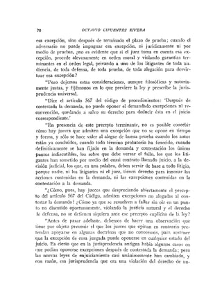70 OCTAVIO CIFVENTES RIVERA
esa excepción, sino despuk de terminado el plazo de prueba; cuando el
adversario no puede impugnar esa excepción, ni jurídicamente ni por
medio de pruebas, jno es evidente que si el juez toma en cuenta esa ex-
cepción, procede alevosamente en orden moral y violando garantías ter-
niinantes en el orden legal, privando a uno de los litigantes de toda au-
diencia, de toda defensa, de toda prueba, de toda alegación para desvir-
tuar esa excepción?
"Pero dejemos estas consideraciones, aunque filosóficas y notoria-
mente justas, y fijémonos en lo que previere la ley y prescribe la juris-
prudencia universal.
"Dice el articulo 567 del código de procedimientos: 'Despuhs de
contestada la demanda, no puede oponer el demandado excepciones ni re-
convención, quedando a salvo sil derecho para deducir ésta en el juicio
correspondiente.'
"En presencia de este precepto terminant?, no es posible concebir
cómo hay jueces que admiten una excepción que no se opone eti iienipo
y forma, y sólo se hace valer al alegar de buena prueba cuando los autos
están ya concluídos, cuando todo término probatorio ha fenecido, cuando
definitivariiente se han fijado en la demanda y contestación los únicos
puntos indiscutibles, los sobre que debe versar el fallo. los que los liti-
gante~
han sometido por medio del cuasi contrato llamado juicio, a la de-
cisión judicial, los que, en una palabra, deben servir de base a todo litigio,
porque nadie, ni los litigantes ni el juez, tienen derecho para innovar las
acciones contenidas en la demanda, ni las excepciones contenidas en la
contestación a la dcrnanda.
"¿Cómo, pues, hay jucces que despreciando abiertamente el preccp-
to del artículo 567 del Código, admiten excepcioiies no alegadas al cnti-
testar la demanda? ~Córno
ya que se resuelven a fallar sin oir en un pun-
lo no discutido oportunanie~itc,violando la justicia natural y c
.
1 derecho
de <lefnisa,no se dctiriieii siquiera ante ese precepto explicito <le ln ley?
"Antcs de pasar adelante, debemos de hacer una observacióri que
tiene por objeto prevenir el que los jueces que ocii:an en coiitrario ],re-
tendan apoyarse en ;ilgu!ias doctrinas qne no coliocenios, para soitciier
que la excepción de cosa juzgada puede oponerse en cualquier esta<lo del
.inicio. Es cierto que en la jurisprudencia antigua había alguiios casos e11
Oue podiari oponerse excepciones después de contestada la demanda; pero
las nuevas leyes de enjuiciamiento casi unánimemriite han cambiado, y
con razón, esa jurisprudencia que era una violación del derecho de nu-
 
