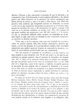 COSA IUZGADA 71
diencia y defensa, y han sancionado el precepto de que la demanda y su
contestación fijan definitivamente el cuasi-contrato del juicio, y los Únicos
I~untosque debcn discutirse en la sentencia, las únicas excepciones que
debrn tenerse en cuenta, y que si es nula y debe casarse iart. 1613 ród.
proced.) toda seiitencia que comprende accioties rio de<luci<las,lo niisnio
~ucede
coi1 la que comprende excepciones no opuehtas el1 el t&riilinolrgai,
porque los derechos dcl actor y del clemandado sor1 igu:iles y porrlur si al
;ictor no se le periiiite modificar su acción (arts. S0 y 52) taiiil>iJco el
reo puede cambiar sus excepciones (art. 567 c6d. l>eiial),y si la seiitcii-
ria que se extralimita fallando sobre acciones no deducidas en e
! tér-
mino legal, es nula, nula debe ser también la que coiitpreiide excrpcionrs
no opuestas en término oportuno.
"Todo esto es de Icy expresa, iodo esto está funclado eti cii11sider:i-
riones de justicia natural, toclo esto excluye cualesquiera <loctriiia qui:
tienda a revivir las disputas de la jurisprudencia antigua sobre qiie había
excepciones que podían oponerse después de contestada la deniailclal -io-
:ando el cuasi-contrato perfeccionado por esa contestación.
"En esta materia el raciocinio es sriicillísirrio y de ley rxpresa. La
rosa juzgada es una excepción (art. 74 dcl cód. proc.) es así que las ex-
cepciones no pueden oponerse sino a1 contestar la demarida y no después
(art. S67 ni. cód.), ni la setiierici:i debeti tericr eii cuerita i:s:is excepcio-
nes que soti accioiics para el reo (rez~s
i i ~
excifiieifdu actor cst, art. 1613
cód. cit.) ; luego hoy, segúii la ley vigc~itey rxplícita, no pueile opotirrse
la excepción de cosa juzgada sino al contestar la demanda, y la sciiten-
cia 110 dcbc tener en cueiita esa e:<cepción si se opuso cstetn~~orine;iii~<.ri-
te. lSsto iio necesita mayor cxl>licacióii iii adriiite doctrinas tn contrario,
porque las tloctri~iasso11 para aclarar las leyes y Ileiiar siis -acios, y IIO
para iiifritigirlas."
En a p - o de su tesis hizo iiii :icoliio de citas, c~itreotros de Iiriiesto
Eretoii, I~cornbe,
l'al~re. hlerliii, C;nstSti El-iolet, Touller Ilcnevei-S, Ilal-
loz, Zaiiiar, Uartolo, J;icoiio (;oiiscrio, <;rcgosio IdO1~cz,
Giririin, y COIICIU-
yc así ílespiiés dc Iiaccr todas estas citas: "Se ye que es uti priiicipio
iin:iiiiriii, uiiivcrsal en tudas 1;is jiiriil->rur!eiicins y adiiiitido por to<ioslos
autores y fundrido cn ki razón y ki justicia, que la cosa juzga<ln cs un:i
exceljcióii; qitc es tina cxccspción de dcreclio civil que no piretlr iu!,lii-se
<!e oficio por los jueccs, que si 1;rs partes cntraii al foiido de una cuestibii
decidida por otra cjecutoriada, sc rtitieridc que reiiuncian la exccpcióii de
rosa juzgada, porque dc lo contrario sería etigaííar a su colitigante, obli-
 