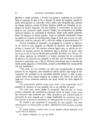 72 OCTAVIO CIFUENTES RIVERA
gándolo a rendir pruebas, a invertir los gastos y molestias en un juicio,
bajo el concepto de que se iba a discutir el fondo del negocio, cuando la
parte alevosamente se reservaba volver sobre una excepción que opuesta
en tiempo hubiera evitado el litigio, hubiera podido ser discutida en au-
diencia de ambos litigantes. En una palabra, y resumiendo: la cosa juz-
rada es una excepción según nuestro código; las excepciones no pueden
oponerse después de contestada la demanda: luego nadie puede oponerla
basta los alegatos de buena prueba; luego se entiende renunciada; luego
no puede ser tomada en consideración; luego el Juez que la tome en con-
sideración viola los artículos 567 y 1613 del código de procedimientos." 42
Pereira Anabalon se responde a la pregunta de si puede ser declara-
da de oficio la cosa juzgada, en relación se entiende, con la legislación
chilena y razona así: "En nuestro sistema legal como es sabido los tri-
bunales iio pueden ejercer su ministerio sino a petición de parte salvo
los casos en que la ley los faculte para proceder de oficio (art. 10, inc. 19,
del código orgánico de tribunales) y ningún precepto les da atribución
de declarar de oficio la cosa juzgada ; a más que, por el contrario, las dis-
posiciones analizadas que a ella se refieren, demuestran que el derecho de
quien pueda alegarla es renunciable, carácter ostensiblemente incompatible
con esa posibilidad.
"Con todo, en este instituto no sólo está comprometido el interés
privado de los litigantes, sino también el interés público que exige la sal-
vaguardia del prestigio de la autoridad judicial, porque si ésta se pro-
nunció sobre cierto asunto litigioso en sentencia con fuerza de cosa juz-
gada una nueva senteiicia contraria con igual mérito sin duda alguna lo
vulnera.
"
La conveniencia pública exige, pues, dotar a los magistrados de la
potestad de declarar la cosa juzgada, con o sin petición de parte.
't
En todo caso, quien alegue la excepción debe hacerlo eii forma
precisa señalando con exactitud la sentencia firme de donde emana, pues
los tribunales han declarado que "debe desecharse por indeterminada la
excepción de cosa juzgada que se alega fundándola en sentencias que se
Iian dictado en procesos anteriores, sin determinarlas en forma alguna." 43
En cuanto a que propuesta la excepción de cosa juzgada 6sta debe
determinarse en forma clara, es decir, identificarse bien la pien procesal
-
42 Jacinto Pallares, Estudio sobre la cosa juígada, articrilo piiblicado en la
revista "Foro de hléxico".
13 Pereira Anabalón, Ob. cit, pp. 69-70.
 