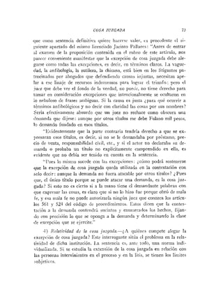 COSA JUZGADA 73
que coi110 sentencia definitiva quiere hacersr v;iler, cs proccderite el si-
,yuiente apartado del mismo licenciado Jacinto Pallares: "Antes de entrar
31 exanien de la proposición cotitenida en el rubro de este articulo, nos
parccc conveniente maiiifestar que la excepción de cosa juzgada debe ale-
garse cotiio todas las exccpcioncs, es decir, cn téi-niitios claros. Ida vague-
dad, la anfibología, la sutileza, la chicana, está bien en los litigatites pa-
trocinados por abogados que defendienclo causas i~ijustas,iiecesitan ape-
lar a ese linaje de recursos indecorosos para lograr el triunfo; pero el
juez que debe ver el fondo de la verdad, no pueile, no tiene derecho para
tomar eii consideracióti excepcio~iesque intenciorialmeiite se ocultaron en
io nebuloso de frases ambiguas. Si la causa es justa ;para que ocurrir a
tériiiinos anfibológicos y no decir con claridad las cosas por sus riombres?
Seria efectivamente absurdo que un juez no rechace como obscura una
c!eiiianda que dijese: aunque por otros títulos me debe Fulano mil pesos,
lo demando fundado en esos títulos.
"Evide~itementeque la parte contraria tendría derecho a que se ex-
presaran esos títulos, es decir, si 1
1
0 se le demandaba por prcstamo, pre-
cio de venta, responsabilidad civil, etc., y si el actor no declaraba su de-
nianda o probaba un título no explícitamente comprendido en ella, es
evidente que no debía ser tenido eti cuenta en la sentencia.
"I'iies lo niistiio sucede con las excepcio~ies:;có~iiopodrá sostenerse
que la excepción de cosa juzgada queda utilizada cn la contestación con
solo decir: aunque la demanda no fuera atacable por otros títulos? ;Pues
que, el único título porque se puede atacar una demanda, es la cosa juz-
gada? Si esto no es cierto si a la mano tiene el dernandaiite palabras con
que expresar las cosas, es claro que si no lo hizo fue porque obró de mala
fe, y esa mala fe no puede autorizaria ningúri juez que conozca los artícu-
los 561 y 521 del código de procedimientos. Estos dicen que la coiitcs-
tació~ia la demanda coiitctidr:~ suciiitos y e~iuiriera~los
los hechos, fijan-
<locoii precisión lo que se oponga a la demanda >,determinando la clase
<!e excepción que se ejercite."
4) Xclati?idad dc la cosa juzgada.-;A iluikncs compete alegar la
excepción de cosa juzgada? Este interrogante sitúa el problema en la rela-
tividacl de dicha institución. 1.a senteiicia es, ante todo, una iiorma indi-
vidualizada. Si se estudia la extensión de la cosa juzgada en relación coi1
las personas intervinientes en el proceso y en la. litis, se tienen los límites
subjet¡-os.
 