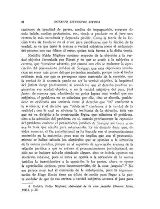 38 OCTAVIO CIFUENTES RIVERA
catiismos de igualdad de partes, medios de impugnación, recursos de
toda índole, medios probatorios, etc., tiende a producir en el juez una
certeza lo más acendrada y depurada posible. Como la teoria de la fic-
ción trata de fundarse en el error para justificarse con la ficción de la
verdad, se ve que tanto la certeza o verdad subjetiva como el andamiaje
del proceso con sus filtros al error, quitan toda fuerza a la dicha teoria.
Rodolfo Pablo Migliore sostiene respecto de la objeción a la ver-
dad objetiva formulada por Rocco y en que se acude a la subjetiva o
certeza, que "conviene advertir, por cuanto con ello se esclarece la apre-
ciación del pensamiento juridico de Savigny, que esas objecioiies involu-
cran un error más grave del que pretenden combatir, porque ante el hecho
evidente, toda vez que se presupone como contenido de la cuestión, que
la verdad de la seiitencia puede no ser la verdad objetiva, la inquietud
del jurista surge precisamente al considerar que el derecho positivo re-
gimentan esa verdad objetiva, y no la verdad subjetiva del juez, post
jacto; de manera que, admitiendo no poder lograr otra verdad que esa
subjetiva, el problcoia tio se soluciona por ello, sino se ahonda, ponikti-
dose en evidencia una antítesis entre el derecho que "es" conforme a
la sentencia, y el derecho que "debió ser" conforme a la verdad de la
realidad; con lo cual se advierte la ineficacia de la objecióii, toda vez
que no va dirigida a la construcción lógica que soluciona el problema,
sino a la admisión del problema en sí, cuando precisamente la captacióii
del problema enaltece el pensamiento jurídico de Savi~ny
así fuera erró-
nea la tesis que admite para solucionarlo. E s ya distinto decir que, d:~
todas maneras, el fin jurisdiccional se ha logrado con el pronunciamietito
contenido en la sentencia; pero esto no implica que con el pronuncia-
miento se hallan salvado los obstáculos que se oponían a la actuación
de la norma juridica, porque en el supuesto de apreciación errónea de la
relación juridica a que se refiere el pronunciamiento jurisdiccional, no
sólo no se hubiere salvado obstáciilo alguno, sino se hibría opuesto un
obstáculo máximo, pues si antes se oponia a la actuación de la norma
jurídica la incertidumbre a la oposición le las partes, ahora se opoiie
la apreciación errónea, pero incontrovertible, de la cosa juzgada". No
me parece muy leal el contenido de la subobjeción, pues la ar,nunien-
tación de Hugo Rocco tiene un oficio de medio para llegar a la par-
te medular de que de esa certeza o verdad subjetiva arranca el juez para
P
6 RodolIo Pablo Migliore, Autoridad de la cosa juzguda (Buenas Aires,
1945), p. 38.
 