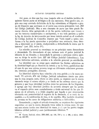 74 OCTAVIO CIFUENTES RIVERA
Asi, pues, se dice que hay cosa juzgada sólo en el ámbito jurídico de
quienes fueron parte en el litigio o de sus sucesores. Pero partes son, se-
gún una muy acertada definición de la ley colombiana, el litigante o gru-
po de litigantes que sostienen en el juicio una misma pretensión (art. 202
del Código Judicial). Mas a este concepto de parte que bien puede lla-
marse directa, debe agregársele el de las partes indirectas que ricnen a
ser los terceros coadyuvantes o excluyentes, o sea toda persona a quien
la ley de derecho de intervención por tener interés actual en el resultado.
El Código Judicial de Colonibia dispone que "todo aquel a quien con-
forme a la ley pueda aprovechar o perjudicar una sentencia, tiene dere-
cho a intervenir en el juicio, coadyuvando o defendiendo la causa que le
interesa" (art. 233, inciso lo).
La relación procesal se constituye en un principio entre demandante
v demandado. E s demandante el que reclama ante el poder judicial la
eficacia de un derecho, y demandado la persona o personas contra quie-
nes se dirige la acción (art. 227 del Código Judicial Colombiatio). Las
partes indirectas advienen, acceden a la relación procesal ya establecida.
La identidad que se exige para establecer los limites subjetivos es
la identidad legal que yo llamaría de interés y no la fisica, pudiéndose dar
el caso de que uIia niisma persona tenga en diferentes relaciones procesa-
!es, intereses protegibles diversos.
La identidad objetiva hace relación a la cosa pedida y a la causa pe-
tendi. El artículo 474 del Código Judicial colombiano sienta que para
que la cosa juzgada surta efecto en otro juicio, se requiere que la nueva
demanda tenga el mismo objeto y se funde en las mismas causas que la
primera y que haya identidad jurídica entre las personas de los litigantes,
y agrega que hay identidad juridica de persona siempre que las partes
cn el segundo pleito sean causahabientes a títiilo universal de las que fi-
guran en el primero, o a titulo singular por legado o por enajcnación
efectuada con posterioridad al registro de la demanda, si se trzta de in-
muebles, o a la notificación de ésta, si de muebles. I-Iay tanibiéii identidad
de persona en los casos de obligaciones solidarias o indi~isihles.
Resumiendo, y según el artículo transcrito, se requieren los siguientes
reqiiisitos: a) que la nueva demanda verse sobre la misma cosa; b) que
sea una misma acción con identidad de causa, y c ) que las partes tengan
idéntica calidad judicial y sean jurídicamente idénticas.
44 Gaceta Judicial, iiúnis. 2001-2005, PP. 146, 214 y s . y 306, y núms 2042-
2044, PP. 683-685.
 