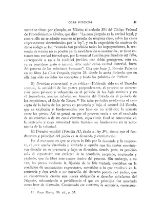 COSA JUZGADA 41
iiieiite se tiene, por ejeniplo, rn Lléxico el artículo 35.1- del C6:ligu Federal
de Procediinietitos Civiles, que dice: "La cosa juzgada es la verdad legal, y
contra ella no se adiiiite recurso ni prueba de iiingiitia clas~,,salvo los casos
r.spresnii~eiitedeteriniiiriiios por la ley", y en la exl>osicii>iidc iuotivos d e
;lic;io código se lee: "cuando hati precluido todas las in~pugiinciones,
la sen-
tencia de ri!Crito *:o es posible ya dr nio<lificacióno susii~uci;>ii;
se liciie en-
tonces uiia verdad foriiial que, por 1:i eseiici;ll íunci6n pnciiicadora del fallo,
(orrespoiida o no a la rea1iii;i-d jiiriclica c!uc debía protegerse, esto es,
-a se co~isi~iere
ji.s!o i> iiijusto, de!)< uaier coriio srrd:id riiaterinl, fuera
,lcl proccso de !as i-el:icioiics 1ium:iiias". Cita que lince J. I:an~ón Palacios
en sil lihro L o Cosa J i ~ c ~ a d n ,
págiiia 23, donde la acota dicien(1o que en
ella han sido variados los conceptos y hasta las palabras <le I'othier.
5) 1)octiiita co;iti,ac:~iul, y sic critico-Ilabitildo sido cii el 1)ereclio
io:ii:iiii>, 1;i ;ictividnd <le las partcs l>repo~idcraiite,
rl proccco se c:iracte-
riz6 coi110 prirailo y voli~iitririocii el pcííodo de las l.-gis actio:z.-s y en
i
.
! foi-;;!iilnl-ii~,
niii?;liic cii1iiii:in t i i iiiiició;~dcl l<stai!o el1 cl pvríoclo de
I:is co<,,~ilio?t~,.s,
al decir <leRocco. I i Kii tales perio:los predoiiiiiia el con-
cepto de 1:i liiclia de las paytes eii pi-csencia y bajo el co*,itrrilili.l Estado,
<;ue se explicaha y fiindaiiieiiinba cori 11:isc eii uii arliiicio; la :!puesta
ciitre las partes. Asi se pensó en qric el pi-oceso venía n ser el resultado
<!e uii roritrato o <le un cuasi contrato, cuyo titulli filial se concrctaba en
la sr:it~iiciay cuy? autori<la<ltenía tnmhiC~isu íundriii:eiito eii la nuto-
iioiiii:i iit ia i.«iiititail.
El 1)creclio espaEol (Po~lida
III, título x. ley 3 9 , sierit:~
rfiie el fun-
<Iniiieiitoy ~>riiicipio
<le1juicio es la demanda y coiitest:ici611.
!:ii el !I~~T.:CII!O rn <
:
:
!
e se cierra 12 litis por 13 ~Iciiiariclay la resimes-
!:!, cl jiicz <lucii:i riiiiiilado y Iimit,-.:lo a nrluello cjue Iris partes coiIvinie-
ron iliociitir eii sil pre~eiici;iy bajo su direccióii, sientlo, pues, sil posición
, -
i;:;is d;, c::,;xct:il«r con caricter de lo .?cardado, aceptado, coiiicsado y
:;rnbni!<~,rjce ,!e libre iriterveiitor deiiiro del proccso. Sin eiiibargo, a su
-ex. las l>i?i-ii.2iiiiedirii~t~
la fijación d e la litis ltabada quedal>an en la
contlici~!ide coiiti::t:lii!es expectaiites. son;eti!os n. lo ilue resultara en la
sentencia y bsta veiiia a ser novación del derecho puesto sub jfidice, que
cri coiiseciirncia creaba una iiueva obligaci6n o derecho saiisfactoi- del
1 ; .
.tigantc. subsumicnclo o periclitnnilo el que cii priiicipio fue acordado
coi:ii~h:ise de disciisióii. Consuniado ese contrato, la seiitencia, coizsecuen-
~,
11 II>i!ro Rocca, Ob. cii., p. 57.
 