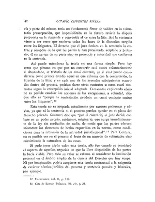 4
2 OCTAVIO CIFUENTES RIVERA
cia y parte del misnio, tenia un fundamento finne de validez en la irolun-
taria preaceptación, que imposibilitaba en lo futuro revivir la disputa
propuesta en la demanda y convenida al cerrarse la litis. Así la sen!encia
viene a ser cerco que encierra todas las fases de la discusión surgida
entre los litigantes. El derecho que el juez declara en la sentencia lo es-
trae y compone de lo que las partes le han presentado, aceptado y proba-
do; él no agrega de su parte sino sil presencia y autoridad que conforma
en la sentencia.
Así puede entenderse la teoría en una forma simple. Pero liay
otros que piensan en quc por no concurrir casi nunca volunlarianieiite
el demandado, se trataría de un cuasi contrato, cn el cual puede consi-
derarse corno primer estadio aquel en que culmina con la contestaciónl ln
fijación de la litis; y en cada iiiio de los acuerdos subsiguientes ocurri-
dos dentro del proceso, podrían darse otros contratos u otros cuasi con-
tratos según la concepciót~inicial adoptada. Caravantes explicando cómo
no es posible cambiar las acciones ni las excepciones, a voluntad, dice
que ello es "porque la contestación produce un cuasi contrato tnutuo
entre los litigantes". '"
Esta teoría no es aceptada actualmente por razones poclerosas y ob-
vias, ya que ni la sentencia ni el proceso pueden quedar en el plano del
Derecho privado. Guariieri dice que "por el contrario, el juez decide con
base en un poder propio, autónonio, originario, que surge inmediataiiie~i-
te de la ley sin mediacitjn de nadie, de modo que las partes ofrecen
solamente los elementos de hecho requeridos en la norma, conio coiidi-
ciones para la actuación de la actividad jurisdiccional". l3 Para Couture,
no es posible ver en el proceso el fruto de un acuerdo de voliintades sino
siibvirtiendo la naturaleza de las cosas.
Si pudo tener algún valor esta teoria, ello fue cuando se considerG
el aspecto de aquellos negocios en que la libre disposición de las partes
la hacia viable. Pero todo su valor se esfuma al considerar la institución
procesal en el imbito amplio de la ciencia del Derecho que hoy ocupa.
Ni por imaginación podría acoplarse esta teoría contractual a la exigencia
de carácter técnico-jurídico del proceso y sentencia penales y laborales,
por ejemplo.
-
12 Carnvaiites, vol. 11, p. 119.
13 Cita <le Kairióii Prilacios, 0 b . cit., p. 26.
 
