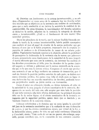 COSA JUZGADA 43
6 ) Doctrina con fit%idnr.ienfocn Ia certcza incontrovertible, y su cri-
tica.-Pagenslechcr ve n,iiio aiitcs de la sentencia Iiny u11<Ivrech«s~lhje-
tivo iniciado que se objetixiza en la sentincia con carácter de certiduinbre,
pero que a tiada conduciría si no iuvii:ra la sentencia la cualiclad <lein-
controvertible. En otros tériiiinos, la iiicertidunibre del derecho subjetivo
al deducirse la acción, adqniere en ln sentencia la catrgoría <le derecho
cierto e incontroi~rutiblc.iCiii1 c.; CI futidaiiieiito de esta teoría? Una
neccsi<lad liriciicn.
Dicrii los glosailores dc la teciría, qiie l;r triisiiia fiiia1id:iil buscada rnc-
diante In teoría de la certeza iiicoiitrovertihle, habría podido conseguirx
con conferir al juez el pnpel de creador de la tiornia particular qiie go-
bernara el caso que se le haliía propuesto. tropezani!o con la ;icrpt;li!a sc-
pai-aciij~ide poderes o de di'erenciaciiin (le ramas de iiri rnisiiio j:o:lcr
piiblico. Pageiisteclier hacieiido csguiiice a la objeciiiii, adtiiite I:r posibili<la<l
de paraiip-onxv In <:eclaración dc la sentencia con la norina <:ue gi~beri!:ir:i
rl c;iso, pro!)oiiieiii!o conio fuiicir!i~eiiio
<le la autoriílacl de la cos:i ju:<g;icdn
c! nuevo eleineiito qiie lince con la sentencia. sin iritcrrsar 10s ratribios Je
los derechos prc~cxisteiitesal fallo. pi~cslos (Icrechos de las partes dini:-o
dcl negocio se definen y ~obicrnaripor !
i
.iioriiin c«nteni<!a en la si,iitcii-
cia que es In que crea la certeza ii!isii:a. Cninparaii cl cst:i(lo que pri>iliii.:.
:ina sentencia :il que se 1leg:i niedian!~i i ~ i
contrato iic tratisarrión, prJr il
cual si11 (lestriiir !a posiiiAn jiiiridii;i aiiterior de caki partc, se ilcclara iiii:!
llueva siiunci;>ii jiiriclii.;~.S o 11arecciniiy feliz el síniil, piies eii 1lig:tr <lc
iin.
.i i1ei.l..ri,~ci«ii
-.:
' Iiay iin ncurr<lo coristitutiw de del-echo?, pu<licndoiercc-
10s pei-ji:ilic;iil<>saciidir en juicio contra esa trarisacciiin.
Coinn rl nutrir cii refcrciicia vincula, t i i Íillin~ainstancia, el valor <!c
1:i autoric!a<I dc 1:i co;a jiizgai!~ni efecto coiistituti-o de I:I seiiti~iiii:~.
<les-
apareceria su teorí;i dcl todo con sólo aceptar por otro lado l;i pu:jicióii
de que toila sciliciicia sólo iicnc efectos declarativos. La princip;il ol~jcciúii
rirbe ser la dc ordcii lógico: si el efecto constittitivo <le la scnteiiii:~cs
impuesto por la seguridad jurídica, quierc decir rjue es iund;ido y IJG
iuiidaiite respecto <leIn sitilciicia rriisiiin.
l.iel>;ii~iiirefiriéndose :i 1;i doctrina que ve ronio iguales la :ictii.iiln<l
<le1juez en la sentencia coiistitutiva que a la realizada en una <Icclaraciiíti
de ccrtr.z:i, y qiie los efrctos coiistitiitiaos siziie!i, por viítucl dc la Ir:r, n
la declaracióii ii~isnt:~,
piintos ile ,isla en que está11 corifornies Chiovencla
y Cartielutti, sienta : "Jlste iiiii,.lo dc Ter no me parece, sin enibargo, acep-
table, porque ccinsidero <!tic, cn 1:i ;~iiiaiiacióiide una st~iitcnci:i constitii~
 