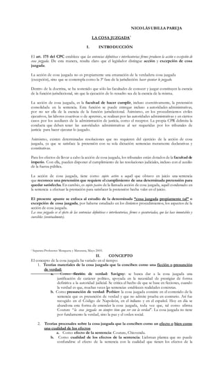 1
NICOLÁS UBILLA PAREJA
LA COSA JUZGADA1
I. INTRODUCCIÓN
El art. 175 del CPC establece que las sentencias definitivas e interlocutorias firmes producen la acción o excepción de
cosa juzgada. De esta manera, resulta claro que el legislador distingue acción y excepción de cosa
juzgada.
La acción de cosa juzgada no es propiamente una emanación de la verdadera cosa juzgada
(excepción), sino que se contempla como la 3ª fase de la jurisdicción: hacer ejecutar lo juzgado.
Dentro de la doctrina, se ha sostenido que sólo las facultades de conocer y juzgar constituyen la esencia
de la función jurisdiccional, sin que la ejecución de lo resuelto sea de la esencia de la misma.
La acción de cosa juzgada, es la facultad de hacer cumplir, incluso coercitivamente, la pretensión
consolidada en la sentencia. Esta función se puede entregar incluso a autoridades administrativas,
por no ser ella de la esencia de la función jurisdiccional. Asimismo, en los procedimientos civiles
ejecutivos, las labores coactivas o de apremio, se realizan por las autoridades administrativas y en ciertos
casos por los auxiliares de la administración de justicia, como el receptor. La propia CPR delimita la
conducta que deben tener las autoridades administrativas al ser requeridas por los tribunales de
justicia para hacer ejecutar lo juzgado.
Asimismo, existen determinadas resoluciones que no requieren del ejercicio de la acción de cosa
juzgada, ya que se satisface la pretensión con su sola dictación: sentencias meramente declarativas y
constitutivas.
Para los efectos de llevar a cabo la acción de cosa juzgada, los tribunales están dotados de la facultad de
imperio. Con ella, pueden disponer el cumplimiento de las resoluciones judiciales, incluso con el auxilio
de la fuerza pública.
La acción de cosa juzgada, tiene como sujeto activo a aquél que obtuvo en juicio una sentencia
que reconoce una pretensión que requiere el cumplimiento de una determinada pretensión para
quedar satisfecha. En cambio, es sujeto pasivo de la llamada acción de cosa juzgada, aquél condenado en
la sentencia a efectuar la prestación para satisfacer la pretensión hecha valer en el juicio.
El presente apunte se enfoca al estudio de la denominada “cosa juzgada propiamente tal” o
excepción de cosa juzgada, por haberse estudiado en los distintos procedimientos, los aspectos de la
acción de cosa juzgada.
La cosa juzgada es el efecto de las sentencias definitivas e interlocutorias, firmes o ejecutoriadas, que las hace inmutables y
coercibles (eventualmente).
1 Separata Profesores Mosquera y Maturana, Mayo 2005.
II. CONCEPTO
El concepto de la cosa juzgada ha variado en el tiempo:
1. Teorías materiales de la cosa juzgada que la conciben como una ficción o presunción
de verdad:
a. Como ficción de verdad: Savigny: se busca dar a la cosa juzgada una
justificación de carácter político, apoyada en la necesidad de prestigiar de forma
definitiva a la autoridad judicial. Se critica el hecho de que se base en ficciones, cuando
la verdad es que, muchas veces las sentencias establecen realidades concretas.
b. Como presunción de verdad: Pothier: la cosa juzgada consiste en el contenido de la
sentencia que es presunción de verdad y que no admite prueba en contrario. Así fue
recogido en el Código de Napoleón, en el italiano y en el español. Hoy en día se
abandona esta forma de entender la cosa juzgada, toda vez que, tal como afirma
Couture “la cosa juzgada no siempre tiene que ver con la verdad”. La cosa juzgada no tiene
por fundamento la verdad, sino la paz y el orden social.
2. Teorías procesales sobre la cosa juzgada que la conciben como un efecto o bien como
una cualidad de los efectos
a. Como efecto de la sentencia: Couture, Chiovenda.
b. Como cualidad de los efectos de la sentencia: Liebman plantea que no puede
confundirse el efecto de la sentencia con la cualidad que tienen los efectos de la
 