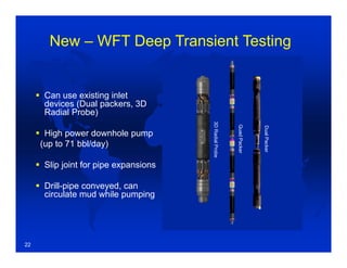  Can use existing inlet
devices (Dual packers, 3D
Radial Probe)
 High power downhole pump
(up to 71 bbl/day)
 Slip joint for pipe expansions
 Drill-pipe conveyed, can
circulate mud while pumping
Hydrocarbon
Mixture
Drilling Mud
ReservoirQuad-Packer
High Capacity
Downhole Pump
Circulating
Equipment
Slip Joint
3DRadialProbe
QuadPacker
DualPacker
New – WFT Deep Transient Testing
22
 