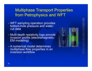 Multiphase Transport Properties
from Petrophysics and WFT
• WFT sampling operation provides
bottom-hole pressure and water-
cut data
• Multi-depth resistivity logs provide
invasion profile (electromagnetic-
EM modeling)
• A numerical model determines
multiphase flow properties in an
inversion workflow
25
 