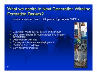 What we desire in Next Generation Wireline
Formation Testers?
 Easy/tailor-made survey design and conduct
 Ultra-pure samples in much shorter time in every
environment
 Deep transient testing
 Conveyance independent deployment
 Real time fluid modeling
 Early reservoir insights
Lessons learned from ~20 years of pumpout WFT’s
32
 