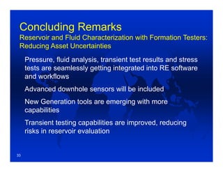 Concluding Remarks
Reservoir and Fluid Characterization with Formation Testers:
Reducing Asset Uncertainties
Pressure, fluid analysis, transient test results and stress
tests are seamlessly getting integrated into RE software
and workflows
Advanced downhole sensors will be included
New Generation tools are emerging with more
capabilities
Transient testing capabilities are improved, reducing
risks in reservoir evaluation
33
 