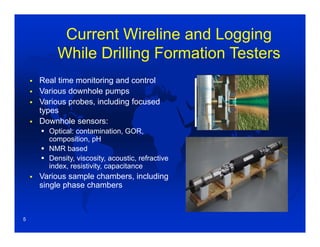 Current Wireline and Logging
While Drilling Formation Testers
 Real time monitoring and control
 Various downhole pumps
 Various probes, including focused
types
 Downhole sensors:
 Optical: contamination, GOR,
composition, pH
 NMR based
 Density, viscosity, acoustic, refractive
index, resistivity, capacitance
 Various sample chambers, including
single phase chambers
5
 