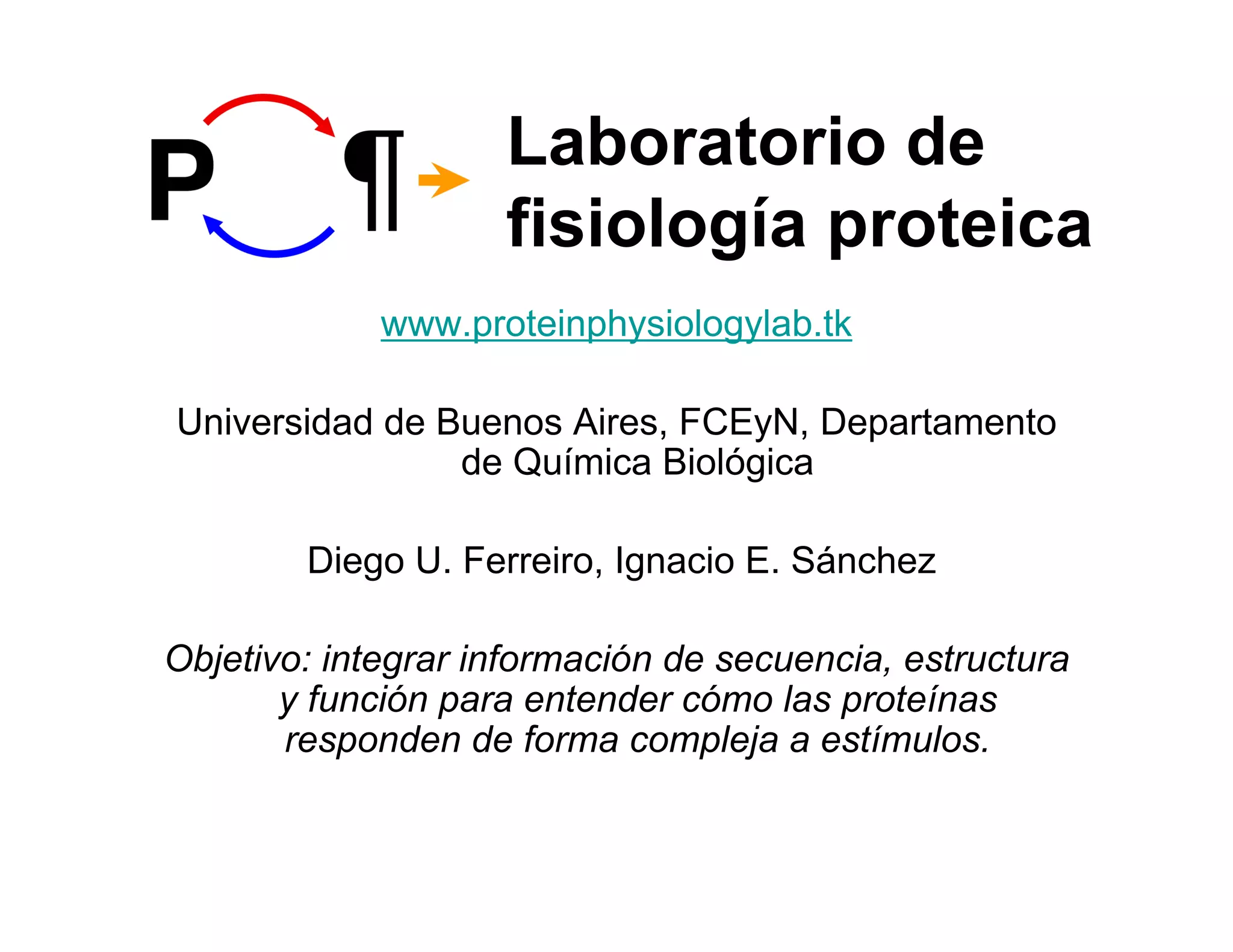 Laboratorio de
                    fisiología proteica
             www.proteinphysiologylab.tk

Universidad de Buenos Aires, FCEyN, Departamento
                de Química Biológica

        Diego U. Ferreiro, Ignacio E. Sánchez

Objetivo: integrar información de secuencia, estructura
       y función para entender cómo las proteínas
       responden de forma compleja a estímulos.
 