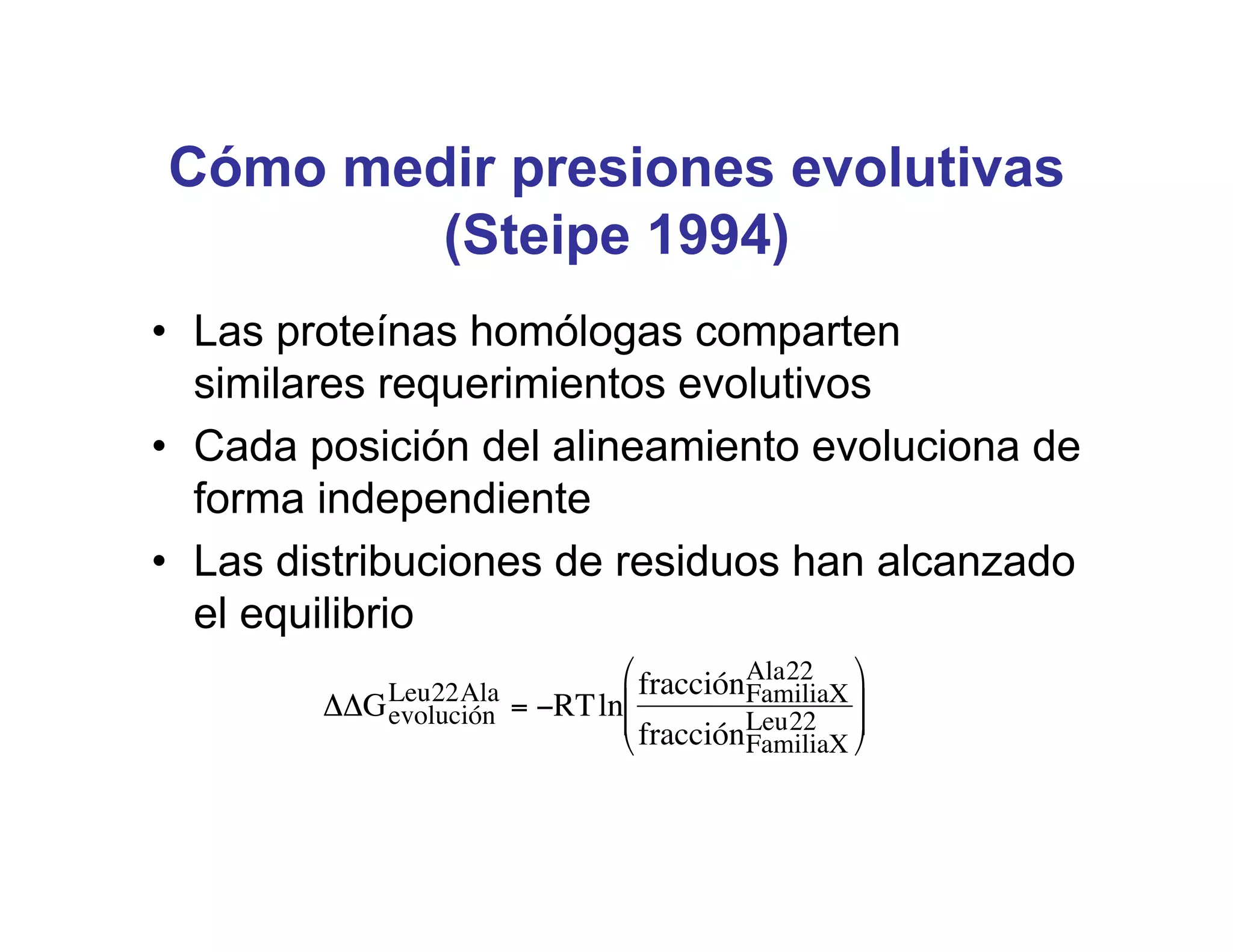 Cómo medir presiones evolutivas
        (Steipe 1994)
• Las proteínas homólogas comparten
  similares requerimientos evolutivos
• Cada posición del alineamiento evoluciona de
  forma independiente
• Las distribuciones de residuos han alcanzado
  el equilibrio
                             $ fracciónAla22 '
            Leu22Ala                   FamiliaX )
        ""G evolución = #RTln&
                             &                  )
                             % fracciónLeu22 (
                                       FamiliaX




 !
 