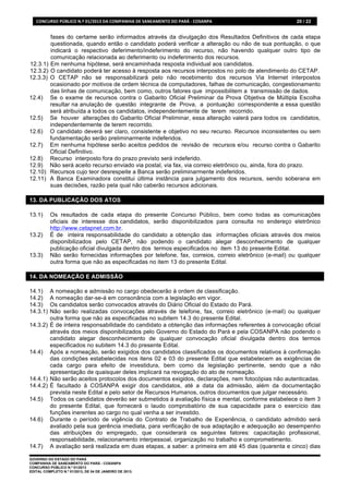 CONCURSO	
  PÚBLICO	
  N.º	
  01/2013	
  DA	
  COMPANHIA	
  DE	
  SANEAMENTO	
  DO	
  PARÁ	
  -­‐	
  COSANPA	
     20 / 22


        fases do certame serão informados através da divulgação dos Resultados Definitivos de cada etapa
        questionada, quando então o candidato poderá verificar a alteração ou não de sua pontuação, o que
        indicará o respectivo deferimento/indeferimento do recurso, não havendo qualquer outro tipo de
        comunicação relacionada ao deferimento ou indeferimento dos recursos.
12.3.1) Em nenhuma hipótese, será encaminhada resposta individual aos candidatos.
12.3.2) O candidato poderá ter acesso à resposta aos recursos interpostos no polo de atendimento do CETAP.
12.3.3) O CETAP não se responsabilizará pelo não recebimento dos recursos Via Internet interpostos
        ocasionado por motivos de ordem técnica de computadores, falhas de comunicação, congestionamento
        das linhas de comunicação, bem como, outros fatores que impossibilitem a transmissão de dados.
12.4) Se o exame de recursos contra o Gabarito Oficial Preliminar da Prova Objetiva de Múltipla Escolha
        resultar na anulação de questão integrante de Prova, a pontuação correspondente a essa questão
        será atribuída a todos os candidatos, independentemente de terem recorrido.
12.5) Se houver alterações do Gabarito Oficial Preliminar, essa alteração valerá para todos os candidatos,
        independentemente de terem recorrido.
12.6) O candidato deverá ser claro, consistente e objetivo no seu recurso. Recursos inconsistentes ou sem
        fundamentação serão preliminarmente indeferidos.
12.7) Em nenhuma hipótese serão aceitos pedidos de revisão de recursos e/ou recurso contra o Gabarito
        Oficial Definitivo.
12.8) Recurso interposto fora do prazo previsto será indeferido.
12.9) Não será aceito recurso enviado via postal, via fax, via correio eletrônico ou, ainda, fora do prazo.
12.10) Recursos cujo teor desrespeite a Banca serão preliminarmente indeferidos.
12.11) A Banca Examinadora constitui última instância para julgamento dos recursos, sendo soberana em
        suas decisões, razão pela qual não caberão recursos adicionais.

13. DA PUBLICAÇÃO DOS ATOS

13.1)      Os resultados de cada etapa do presente Concurso Público, bem como todas as comunicações
           oficiais de interesse dos candidatos, serão disponibilizados para consulta no endereço eletrônico
           http://www.cetapnet.com.br.
13.2)      É de inteira responsabilidade do candidato a obtenção das informações oficiais através dos meios
           disponibilizados pelo CETAP, não podendo o candidato alegar desconhecimento de qualquer
           publicação oficial divulgada dentro dos termos especificados no item 13 do presente Edital.
13.3)      Não serão fornecidas informações por telefone, fax, correios, correio eletrônico (e-mail) ou qualquer
           outra forma que não as especificadas no item 13 do presente Edital.

14. DA NOMEAÇÃO E ADMISSÃO

14.1)   A nomeação e admissão no cargo obedecerão à ordem de classificação.
14.2)   A nomeação dar-se-á em consonância com a legislação em vigor.
14.3)   Os candidatos serão convocados através do Diário Oficial do Estado do Pará.
14.3.1) Não serão realizadas convocações através de telefone, fax, correio eletrônico (e-mail) ou qualquer
        outra forma que não as especificadas no subitem 14.3 do presente Edital.
14.3.2) É de inteira responsabilidade do candidato a obtenção das informações referentes à convocação oficial
        através dos meios disponibilizados pelo Governo do Estado do Pará e pela COSANPA não podendo o
        candidato alegar desconhecimento de qualquer convocação oficial divulgada dentro dos termos
        especificados no subitem 14.3 do presente Edital.
14.4) Após a nomeação, serão exigidos dos candidatos classificados os documentos relativos à confirmação
        das condições estabelecidas nos itens 02 e 03 do presente Edital que estabelecem as exigências de
        cada cargo para efeito de investidura, bem como da legislação pertinente, sendo que a não
        apresentação de quaisquer deles implicará na revogação do ato de nomeação.
14.4.1) Não serão aceitos protocolos dos documentos exigidos, declarações, nem fotocópias não autenticadas.
14.4.2) É facultado à COSANPA exigir dos candidatos, até a data da admissão, além da documentação
        prevista neste Edital e pelo setor de Recursos Humanos, outros documentos que julgar necessário.
14.5) Todos os candidatos deverão ser submetidos à avaliação física e mental, conforme estabelece o item 3
        do presente Edital, que fornecerá o laudo comprobatório de sua capacidade para o exercício das
        funções inerentes ao cargo no qual venha a ser investido.
14.6) Durante o período de vigência do Contrato de Trabalho de Experiência, o candidato admitido será
        avaliado pela sua gerência imediata, para verificação de sua adaptação e adequação ao desempenho
        das atribuições do empregado, que considerará os seguintes fatores: capacitação profissional,
        responsabilidade, relacionamento interpessoal, organização no trabalho e comprometimento.
14.7) A avaliação será realizada em duas etapas, a saber: a primeira em até 45 dias (quarenta e cinco) dias

GOVERNO DO ESTADO DO PARÁ
COMPANHIA DE SANEAMENTO DO PARÁ - COSANPA
CONCURSO PÚBLICO N.º 01/2013
EDITAL COMPLETO N.º 01/2013, DE 04 DE JANEIRO DE 2013.
 