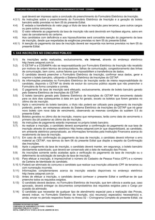 CONCURSO	
  PÚBLICO	
  N.º	
  01/2013	
  DA	
  COMPANHIA	
  DE	
  SANEAMENTO	
  DO	
  PARÁ	
  -­‐	
  COSANPA	
     3 / 22


       qual deverá ser impresso após a conclusão do preenchimento do Formulário Eletrônico de Inscrição.
4.3.1) As instruções sobre o preenchimento do Formulário Eletrônico de Inscrição e a geração do boleto
       bancário estão previstas no item 05 do presente Edital.
4.4)   É vedada a transferência do valor pago a título de taxa de inscrição para terceiros, para outros cargos
       ou para outros concursos.
4.5)   O valor referente ao pagamento da taxa de inscrição não será devolvido em hipótese alguma, salvo em
       caso de cancelamento do certame.
4.6)   Aos candidatos com deficiência e aos hipossuficientes será concedida isenção do pagamento da taxa
       de inscrição, desde que respeitadas às exigências previstas no item 05 do presente Edital.
4.6.1) A isenção do pagamento da taxa de inscrição deverá ser requerida nos termos previstos no item 05 do
       presente Edital.

5. DAS INSCRIÇÕES NO CONCURSO PÚBLICO

5.1)       As inscrições serão realizadas, exclusivamente, via Internet, através do endereço eletrônico
           http://www.cetapnet.com.br.
5.2)       O CETAP e a COSANPA não se responsabilizarão por Formulário Eletrônico de Inscrição não recebido
           por motivos de ordem técnica de computadores, falhas de comunicação, congestionamento das linhas
           de comunicação, bem como, outros fatores que impossibilitem a transferência de dados.
5.3)       O candidato deverá preencher o Formulário Eletrônico de Inscrição, confirmar seus dados, gerar e
           imprimir o boleto bancário, utilizando o Sistema Eletrônico de Inscrições do CETAP.
5.3.1)     As informações prestadas no Formulário Eletrônico de Inscrição serão de inteira responsabilidade do
           candidato, dispondo o CETAP do direito de excluir do concurso público aquele que não preencher o
           Formulário de forma completa e correta.
5.4)       O pagamento da taxa de inscrição será efetuado, exclusivamente, através de boleto bancário gerado
           pelo Sistema Eletrônico de Inscrições do CETAP.
5.5)       O boleto bancário gerado pelo Sistema Eletrônico de Inscrições do CETAP terá vencimento datado
           para os dois dias subsequentes à data em que foi gerado, exceto os boletos que forem gerados no
           último dia de inscrição.
5.5.1)     Após o vencimento do boleto bancário, o título não poderá ser utilizado para pagamento da inscrição
           podendo, porém, ser reimpresso através do Sistema Eletrônico de Inscrições do CETAP que irá gerar
           novo boleto com nova data de vencimento, observando as mesmas condições do subitem 5.5 do
           presente Edital.
5.5.2)     Boletos gerados no último dia de inscrição, mesmo que reimpressos, terão como data de vencimento o
           primeiro dia útil posterior ao último dia de inscrição.
5.6)       As instruções de pagamento estarão impressas no próprio boleto bancário.
5.7)       Ao realizar a inscrição, o candidato deverá acompanhar a confirmação do pagamento de sua taxa de
           inscrição através do endereço eletrônico http://www.cetapnet.com.br que disponibilizará, ao candidato,
           em ambiente eletrônico personalizado, as informações fornecidas pela Instituição Financeira acerca do
           recebimento da taxa de inscrição.
5.7.1)     Em caso de não confirmação do pagamento da taxa de inscrição, o candidato deverá informar o erro
           material ao CETAP, nos termos do item 06 do presente Edital que dispõe a respeito da Confirmação
           das Inscrições.
5.8)       Após o pagamento da taxa de inscrição, o candidato deverá manter, em segurança, o boleto bancário
           devidamente autenticado, que deverá ser conservado até a data de realização das Provas.
5.9)       As inscrições somente serão acatadas após a verificação do pagamento da taxa de inscrição ou o
           deferimento da solicitação de isenção da taxa de inscrição.
5.10)      Para efetuar a inscrição, é imprescindível o número do Cadastro de Pessoa Física (CPF) e o número
           da Carteira de Identidade do candidato.
5.10.1)    Poderá ser eliminado do concurso o candidato que realizar sua inscrição utilizando CPF de terceiros ou
           com numeração incorreta.
5.11)      Informações complementares acerca da inscrição estarão disponíveis no endereço eletrônico
           http://www.cetapnet.com.br.
5.12)      Antes de efetuar a inscrição, o candidato deverá conhecer o presente Edital e certificar-se de que
           preenche todos os requisitos exigidos.
5.13)      O candidato deverá declarar, no Formulário Eletrônico de Inscrição, que tem ciência e aceita que, caso
           aprovado, deverá entregar os documentos comprobatórios dos requisitos exigidos para o Cargo por
           ocasião da admissão.
5.14)      O candidato que necessitar de qualquer tipo de atendimento especial para a realização das Provas,
           deverá indicar, no Formulário Eletrônico de Inscrição, o(s) recurso(s) especial(is) necessário(s) e,
           ainda, enviar no período respectivo fixado no Anexo 02 – Cronograma Completo do presente Edital, via

GOVERNO DO ESTADO DO PARÁ
COMPANHIA DE SANEAMENTO DO PARÁ - COSANPA
CONCURSO PÚBLICO N.º 01/2013
EDITAL COMPLETO N.º 01/2013, DE 04 DE JANEIRO DE 2013.
 