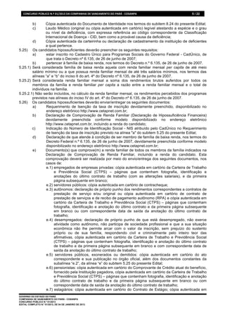 CONCURSO	
  PÚBLICO	
  N.º	
  01/2013	
  DA	
  COMPANHIA	
  DE	
  SANEAMENTO	
  DO	
  PARÁ	
  -­‐	
  COSANPA	
     5 / 22


            b)  Cópia autenticada do Documento de Identidade nos termos do subitem 8.24 do presente Edital;
            c)  Laudo Médico (original ou cópia autenticada em cartório) legível atestando a espécie e o grau
                ou nível da deficiência, com expressa referência ao código correspondente da Classificação
                Internacional de Doença - CID, bem como a provável causa da deficiência;
        d)      Cópia autenticada da carteirinha ou declaração de cadastramento da instituição de deficientes
                a qual pertence.
5.25) Os candidatos hipossuficientes deverão preencher os seguintes requisitos:
        a)      estar inscrito no Cadastro Único para Programas Sociais do Governo Federal - CadÚnico, de
                que trata o Decreto nº 6.135, de 26 de junho de 2007;
        b)      pertencer à família de baixa renda, nos termos do Decreto n.º 6.135, de 26 de junho de 2007.
5.25.1) Será considerada família de baixa renda aquela com renda familiar mensal per capita de até meio
        salário mínimo ou a que possua renda familiar mensal de até três salários mínimos, nos termos das
        alíneas “a” e “b” do inciso II do art. 4º do Decreto nº 6.135, de 26 de junho de 2007.
5.25.2) Será considerada renda familiar mensal a soma dos rendimentos brutos auferidos por todos os
        membros da família e renda familiar per capita a razão entre a renda familiar mensal e o total de
        indivíduos na família.
5.25.2.1) Não serão incluídos, no cálculo da renda familiar mensal, os rendimentos percebidos dos programas
        previstos nas alíneas do inciso IV do art. 4º do Decreto nº 6.135, de 26 de junho de 2007.
5.26) Os candidatos hipossuficientes deverão enviar/entregar os seguintes documentos:
        a)      Requerimento de Isenção da taxa de inscrição devidamente preenchido, disponibilizado no
                endereço eletrônico http://www.cetapnet.com.br;
        b)      Declaração de Comprovação de Renda Familiar (Declaração de Hipossuficiência Financeira)
                devidamente preenchida conforme modelo disponibilizado no endereço eletrônico
                http://www.cetapnet.com.br, incluindo a renda do candidato;
        c)      Indicação do Número de Identificação Social - NIS atribuído pelo CadÚnico no Requerimento
                de Isenção da taxa de inscrição previsto na alínea "a" do subitem 5.25 do presente Edital;
        d)      Declaração de que atende à condição de ser membro de família de baixa renda, nos termos do
                Decreto Federal n.º 6.135, de 26 de junho de 2007, devidamente preenchida conforme modelo
                disponibilizado no endereço eletrônico http://www.cetapnet.com.br;
        e)      Documento(s) que comprove(m) a renda familiar de todos os membros da família indicados na
                Declaração de Comprovação de Renda Familiar, incluindo a renda do candidato. Esta
                comprovação deverá ser realizada por meio do envio/entrega dos seguintes documentos, nos
                casos de:
                e.1) empregados de empresas privadas: cópia autenticada em cartório da Carteira de Trabalho
                      e Previdência Social (CTPS) – páginas que contenham fotografia, identificação e
                      anotações do último contrato de trabalho (com as alterações salariais), e da primeira
                      página subsequente em branco;
                e.2) servidores públicos: cópia autenticada em cartório de contracheque;
                e.3) autônomos: declaração de próprio punho dos rendimentos correspondentes a contratos de
                      prestação de serviço e/ou original ou cópia autenticada em cartório de contrato de
                      prestação de serviços e de recibo de pagamento autônomo (RPA) e cópia autenticada em
                      cartório da Carteira de Trabalho e Previdência Social (CTPS) – páginas que contenham
                      fotografia, identificação e anotação do último contrato e da primeira página subsequente
                      em branco ou com correspondente data de saída da anotação do último contrato de
                      trabalho;
                e.4) desempregados: declaração de próprio punho de que está desempregado, não exerce
                      atividade como autônomo, não participa de sociedade profissional e que a sua situação
                      econômica não lhe permite arcar com o valor da inscrição, sem prejuízo do sustento
                      próprio ou de sua família, respondendo civil e criminalmente pelo inteiro teor das
                      afirmativas, cópia autenticada em cartório da Carteira de Trabalho e Previdência Social
                      (CTPS) – páginas que contenham fotografia, identificação e anotação do último contrato
                      de trabalho e da primeira página subsequente em branco e com correspondente data de
                      saída da anotação do último contrato de trabalho;
                e.5) servidores públicos, exonerados ou demitidos: cópia autenticada em cartório do ato
                      correspondente e sua publicação no órgão oficial, além dos documentos constantes da
                      subalínea “e.2”, da alínea “e” do subitem 5.25 do presente Edital;
                e.6) pensionistas: cópia autenticada em cartório do Comprovante de Crédito atual do benefício,
                      fornecido pela Instituição pagadora, cópia autenticada em cartório da Carteira de Trabalho
                      e Previdência Social (CTPS) – páginas que contenham fotografia, identificação e anotação
                      do último contrato de trabalho e da primeira página subsequente em branco ou com
                      correspondente data de saída da anotação do último contrato de trabalho;
                e.7) estagiários: cópia autenticada em cartório do Contrato de Estágio; cópia autenticada em
GOVERNO DO ESTADO DO PARÁ
COMPANHIA DE SANEAMENTO DO PARÁ - COSANPA
CONCURSO PÚBLICO N.º 01/2013
EDITAL COMPLETO N.º 01/2013, DE 04 DE JANEIRO DE 2013.
 
