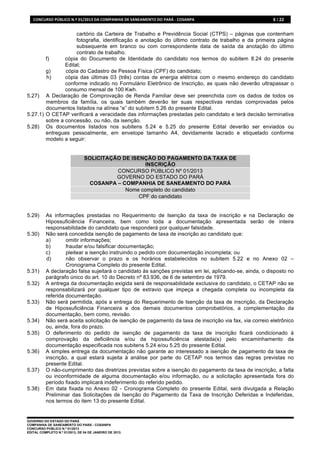 CONCURSO	
  PÚBLICO	
  N.º	
  01/2013	
  DA	
  COMPANHIA	
  DE	
  SANEAMENTO	
  DO	
  PARÁ	
  -­‐	
  COSANPA	
     6 / 22


                     cartório da Carteira de Trabalho e Previdência Social (CTPS) – páginas que contenham
                     fotografia, identificação e anotação do último contrato de trabalho e da primeira página
                     subsequente em branco ou com correspondente data de saída da anotação do último
                     contrato de trabalho.
        f)      cópia do Documento de Identidade do candidato nos termos do subitem 8.24 do presente
                Edital;
        g)      cópia do Cadastro de Pessoa Física (CPF) do candidato;
        h)      cópia das últimas 03 (três) contas de energia elétrica com o mesmo endereço do candidato
                conforme indicado no Formulário Eletrônico de Inscrição, as quais não deverão ultrapassar o
                consumo mensal de 100 Kwh.
5.27) A Declaração de Comprovação de Renda Familiar deve ser preenchida com os dados de todos os
        membros da família, os quais também deverão ter suas respectivas rendas comprovadas pelos
        documentos listados na alínea “e” do subitem 5.26 do presente Edital.
5.27.1) O CETAP verificará a veracidade das informações prestadas pelo candidato e terá decisão terminativa
        sobre a concessão, ou não, da isenção.
5.28) Os documentos listados nos subitens 5.24 e 5.25 do presente Edital deverão ser enviados ou
        entregues pessoalmente, em envelope tamanho A4, devidamente lacrado e etiquetado conforme
        modelo a seguir:


                                      SOLICITAÇÃO DE ISENÇÃO DO PAGAMENTO DA TAXA DE
                                                          INSCRIÇÃO
                                                CONCURSO PÚBLICO Nº 01/2013
                                                GOVERNO DO ESTADO DO PARÁ
                                       COSANPA – COMPANHIA DE SANEAMENTO DO PARÁ
                                                   Nome completo do candidato
                                                        CPF do candidato


5.29)      As informações prestadas no Requerimento de Isenção da taxa de inscrição e na Declaração de
           Hipossuficiência Financeira, bem como toda a documentação apresentada serão de inteira
           responsabilidade do candidato que responderá por qualquer falsidade.
5.30)      Não será concedida isenção de pagamento de taxa de inscrição ao candidato que:
           a)       omitir informações;
           b)       fraudar e/ou falsificar documentação;
           c)       pleitear a isenção instruindo o pedido com documentação incompleta; ou
           d)       não observar o prazo e os horários estabelecidos no subitem 5.22 e no Anexo 02 –
                    Cronograma Completo do presente Edital.
5.31)      A declaração falsa sujeitará o candidato às sanções previstas em lei, aplicando-se, ainda, o disposto no
           parágrafo único do art. 10 do Decreto nº 83.936, de 6 de setembro de 1979.
5.32)      A entrega da documentação exigida será de responsabilidade exclusiva do candidato, o CETAP não se
           responsabilizará por qualquer tipo de extravio que impeça a chegada completa ou incompleta da
           referida documentação.
5.33)      Não será permitida, após a entrega do Requerimento de Isenção da taxa de inscrição, da Declaração
           de Hipossuficiência Financeira e dos demais documentos comprobatórios, a complementação da
           documentação, bem como, revisão.
5.34)      Não será aceita solicitação de isenção de pagamento da taxa de inscrição via fax, via correio eletrônico
           ou, ainda, fora do prazo.
5.35)      O deferimento do pedido de isenção de pagamento da taxa de inscrição ficará condicionado à
           comprovação da deficiência e/ou da hipossuficiência atestada(s) pelo encaminhamento da
           documentação especificada nos subitens 5.24 e/ou 5.25 do presente Edital.
5.36)      A simples entrega da documentação não garante ao interessado a isenção de pagamento da taxa de
           inscrição, a qual estará sujeita à análise por parte do CETAP nos termos das regras previstas no
           presente Edital.
5.37)      O não-cumprimento das diretrizes previstas sobre a isenção do pagamento da taxa de inscrição, a falta
           ou inconformidade de alguma documentação e/ou informação, ou a solicitação apresentada fora do
           período fixado implicará indeferimento do referido pedido.
5.38)      Em data fixada no Anexo 02 - Cronograma Completo do presente Edital, será divulgada a Relação
           Preliminar das Solicitações de Isenção do Pagamento da Taxa de Inscrição Deferidas e Indeferidas,
           nos termos do item 13 do presente Edital.


GOVERNO DO ESTADO DO PARÁ
COMPANHIA DE SANEAMENTO DO PARÁ - COSANPA
CONCURSO PÚBLICO N.º 01/2013
EDITAL COMPLETO N.º 01/2013, DE 04 DE JANEIRO DE 2013.
 